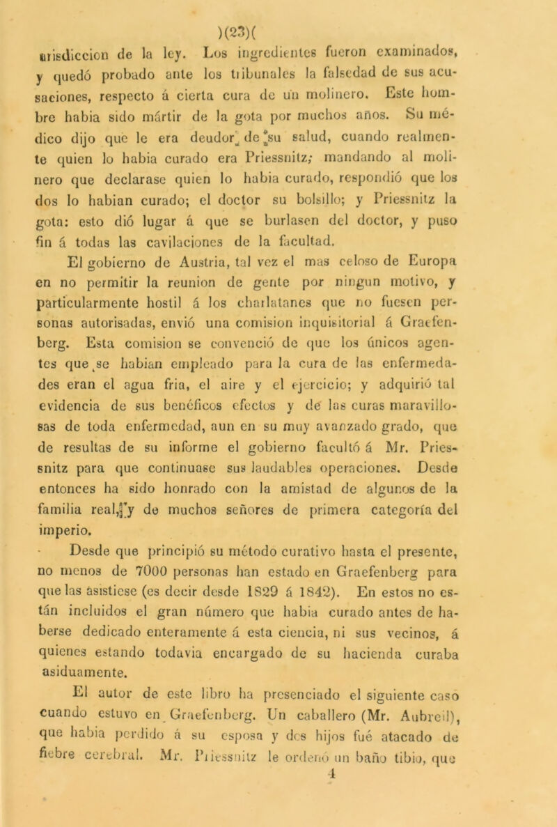 uriediccion de la ley. Los ingredientes fueron examinados, y quedó probado ante los tribunales la falsedad de sus acu- saciones, respecto á cierta cura de un molinero. Este hom- bre habia sido mártir de la gota por muchos anos. Su mé- dico dijo que le era deudor^ de'su salud, cuando realmen- te quien lo habia curado era Priessnitz; mandando al moli- nero que declarase quien lo habia curado, respondió que los dos lo habían curado; el doctor su bolsillo; y Priessnitz la gota: esto dio lugar a que se burlasen del doctor, y puso fin á todas las cavilaciones de la facultad. El gobierno de Austria, tal vez el mas celoso de Europa en no permitir la reunión de gente por ningún motivo, y particularmente hostil á los charlatanes que no fuesen per- sonas autorisadas, envió una comisión inquisitorial á Cratfen- berg. Esta comisión se convenció de que los únicos agen- tes que se habian empleado parala cura de las enfermeda- des eran el agua fria, el aire y el ejercicio; y adquirió tal evidencia de sus benéficos efectos y de las curas maravillo- sas de toda enfermedad, aun en su muy avanzado grado, que de resultas de su informe el gobierno facultó á Mr. Pries- snitz para que continuase sus laudables operaciones. Desde entonces ha sido honrado con la amistad de algunos de la familia real,J’y de muchos señores de primera categoría del imperio. Desde que principió su método curativo hasta el presente, no menos de 7000 personas han estado en Graefenberg para que las asistiese (es decir desde 1829 á 184ÍÍ). En estos no es- tán incluidos el gran número que habia curado antes de ha- berse dedicado enteramente á esta ciencia, ni sus vecinos, á quienes estando todavía encargado de su hacienda curaba asiduamente. El autor de este libro ha presenciado el siguiente caso cuando estuvo en Graefenberg. Un caballero (Mr. Aubreil), que habia perdido á su esposa y des hijos fué atacado de fiebre cerebral. Mr. Piiessnilz le ordenó un baño tibio, que 1