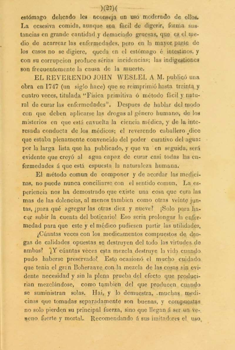estómago delicado les aconseja un uso moderado de ellos. La eesesiva comida, aunque sea fácil de digerir, forma sus- tancias en grande cantidad y demaciado gruesas, que es el me- dio de acarrear las enfermedades, pero en la mayor parte de los casos no se digiere, queda en el estómago é intestinos, y con su corrupción produce sérias incidencias; las indigestiones son frecuentemente la causa de la muerte. EL REVERENDO JOHN WESLEI. A M. publicó una obra en 1747 (un siglo hace) que se reimprimió hasta treinta y cuatro veces, titulada “Física primitiva ó método fácil y natu- ral de curar las enfermedades”. Después de hablar del modo con que deben aplicarse las drogas al género humano, de los misterios en que está envuelta la ciencia médica, y de la inte- resada conducta de los médicos; el reverendo caballero dice que estaba plenamente convencido del poder curativo del agua: por la larga lista que ha publicado, y que va en seguida, será evidente que creyó al agua capaz de curar casi todas las en- fermedades á que está espuesta la naturaleza humana. El método común de componer y de acordar las medici- nas, no puede nunca conciliarse con el sentido común, J^a es- periencia nos ha demostrado que existe una cosa que cura las mas de las dolencias, al menos también como otras veinte jun- tas, ¿para qué agregar las otras diez y nueve? ¡Solo para ha- cer subir la cuenta del boticario! Eso seria prolongar la enfer- medad para que este y el médico pudiesen partir las utilidades. ¿Cuantas veces con los medicamentos compuestos de dro- gas de calidades opuestas se destruyen del todo las virtudes de ambas? *¿Y cuantas veces esta mezcla destruye la vida cuando pudo haberse preservado? Esto ocasionó el mucho cuidado que tenia el gran Boheraave con la mezcla de las cosas sin evi- dente necesidad y sin la plena prueba del efecto que produci- rían mezclándose, como también del que producen cuando se suministran solas. Hai, y lo demuestra, -muchas medi- cinas que tomadas separadamente son buenas, y compuestas no solo pierden su principal fuerza, sino que llegan á ser un ve- neno fuerte y mortal. Recomendando á sus imitadores el uso
