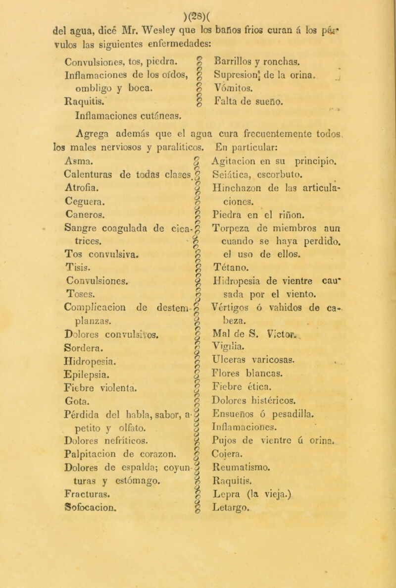 del agua, dice Mr. Wesley que los baños frios curan á los p&í* vulos las siguientes enfermedades: Convulsiones, tos, piedra. % Barrillos y ronchas. Inflamaciones de los oídos, g Supresión^ de la orina. ombligo y boca. o Vómitos. Raquitis. g Falta de sueño. 3 * 'J Inflamaciones cutáneas. Agrega además que el ag los males nerviosos y paralíticos Asma. % Calenturas de todas clases, £ Atrofia. 8 Ceguera. r> Cañeros. £ Sangre coagulada de cica-g trices. ' e> c Tos convulsiva. o Tisis. 3 Convulsiones. g o r> o Complicación de desteñí o r> o o Dolores convulsivos. g Sordera. £ Hidropesía. g o o o o a n o o Pérdida del habla, sabor, a- o petito y olfato. o o r> Palpitación de corazón. £ Dolores de espalda; coyun -g turas y estómago. o Fracturas. £ Sofocación. £ Toses. planzas. Epilepsia. Fiebre violenta. Gota. Dolores nefríticos. ua cura frecuentemente todos . En particular: Agitación en su principio. Seiática, escorbuto. Hinchazón de las articula- ciones. Piedra en el riñon. Torpeza de miembros aun cuando se haya perdido, el uso de ellos. Tétano. Hidropesía de vientre cau* sada por el viento. Vértigos ó vahídos de ca- beza. Mal de S. Víctor. Vigilia. Ulceras varicosas. Flores blancas. Fiebre ética. Dolores histéricos. Ensueños ó pesadilla. Inflamaciones. Pujos de vientre ú orina. Coiera. Reumatismo. Raquitis. Lepra (la vieja.) Letargo.