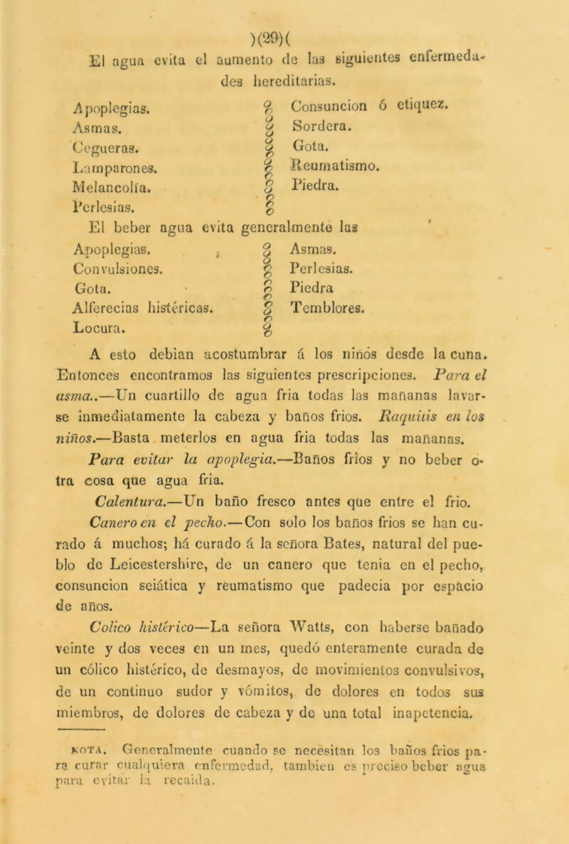 El agua evita el aumento de las siguientes enfermeda- des hereditarias. Consunción ó etiquez. Sordera. Gota. Reumatismo. Piedra. Apoplegias. Asmas. Cegueras. Lamparones. Melancolía. Perlcsias. El beber agua evita generalmente las o Q O (J (J O (J tb © ó o (J ?> o Apoplcgias. Convulsiones. Gota. Alferecías histéricas. Locura. o $ n c o o o o o o o o Asmas. Perlcsias. Piedra Temblores. A esto debían acostumbrar á los ninós desde la cuna. Entonces encontramos las siguientes prescripciones. Para el asma..—Un cuartillo de agua fria todas las mañanas lavar- se inmediatamente la cabeza y baños fríos. Raquitis en los niños.—Basta meterlos en agua fria todas las mañanas. Para evitar la apoplegia.—Baños fiios y no beber o- tra cosa que agua fria. Calentura.—Un baño fresco antes que entre el frió. Cañero en el pecho.—Con solo los bañ03 frios se han cu- rado á muchos; há curado á la señora Bates, natural del pue- blo de Leicestershirc, de un cañero que tenia en el pecho, consunción seiatica y reumatismo que padecía por espacio de años. Colico histérico—La señora Watts, con haberse bañado veinte y dos veces en un mes, quedó enteramente curada de un cólico histérico, de desmayos, de movimientos convulsivos, de un continuo sudor y vómitos, de dolores en todos sus miembros, de dolores de cabeza y de una total inapetencia. kota. Generalmente cuando se necesitan los baños fríos pa- ra curar cualquiera enfermedad, también es preciso beber agua para evitar la recaída.