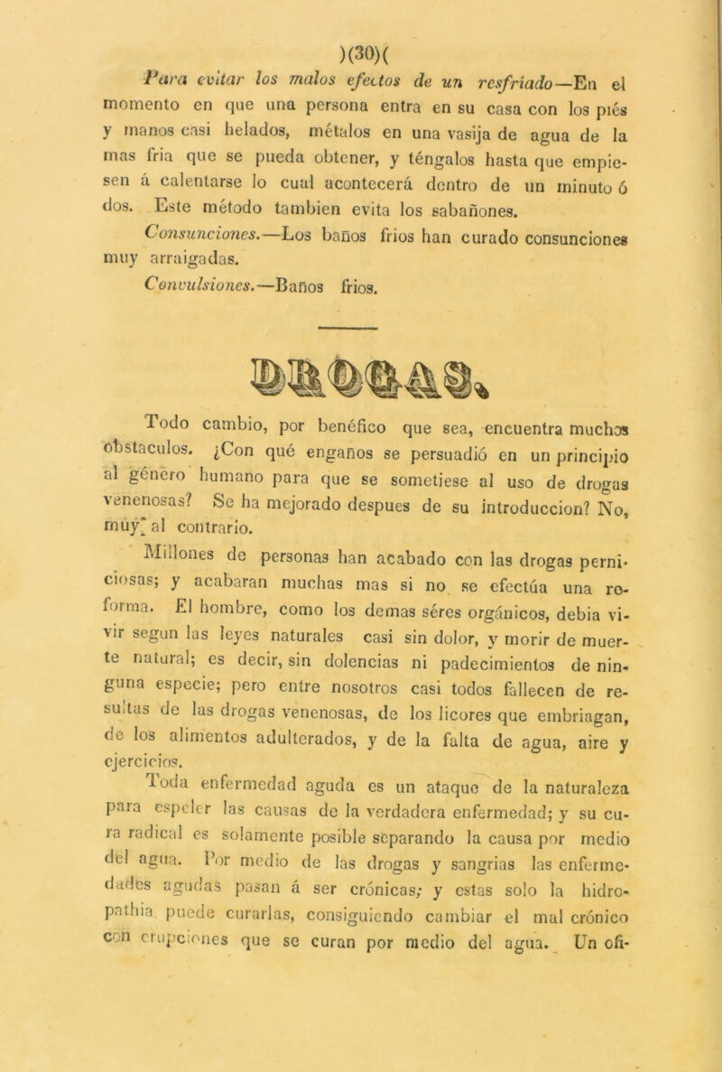 Pura evitar los malos efectos de un resfriado— En el momento en que una persona entra en su casa con los pies y manos casi helados, métalos en una vasija de agua de la mas fria que se pueda obtener, y téngalos hasta que empie- sen á calentarse lo cual acontecerá dentro de un minuto ó dos. Este método también evita los sabañones. Consunciones. Los baños fríos han curado consunciones muy arraigadas. Convulsiones.—Baños fríos. % Todo cambio, por benéfico que sea, encuentra muchos obstáculos. ¿Con qué engaños se persuadió en un principio al género humano para que se sometiese al uso de drogas venenosas? Se ha mejorado después de su introducción? No, muy* al contrario. Millones de personas han acabado con las drogas perni* ciosas; y acabaran muchas mas si no se efectúa una ro- forma. El hombre, como los demas séres orgánicos, debia vi- vir según las leyes naturales casi sin dolor, y morir de muer- te natural; es decir, sin dolencias ni padecimientos de nin- guna especie; pero entre nosotros casi todos fallecen de re- sultas de las drogas venenosas, de los licores que embriagan, oc los alimentos adulterados, y de la falta de agua, aire y ejercicios. loda enfermedad aguda es un ataque de la naturaleza paia espeler las causas de la verdadera enfermedad; y su cu- ra rQdical es solamente posible separando la causa por medio del agua. Por medio de las drogas y sangrías las enferme- dades agudas pasan á ser crónicas; y estas solo la hidro- patilia puede curarlas, consiguiendo cambiar el mal crónico con erupciones que se curan por medio del agua. Un ofi-