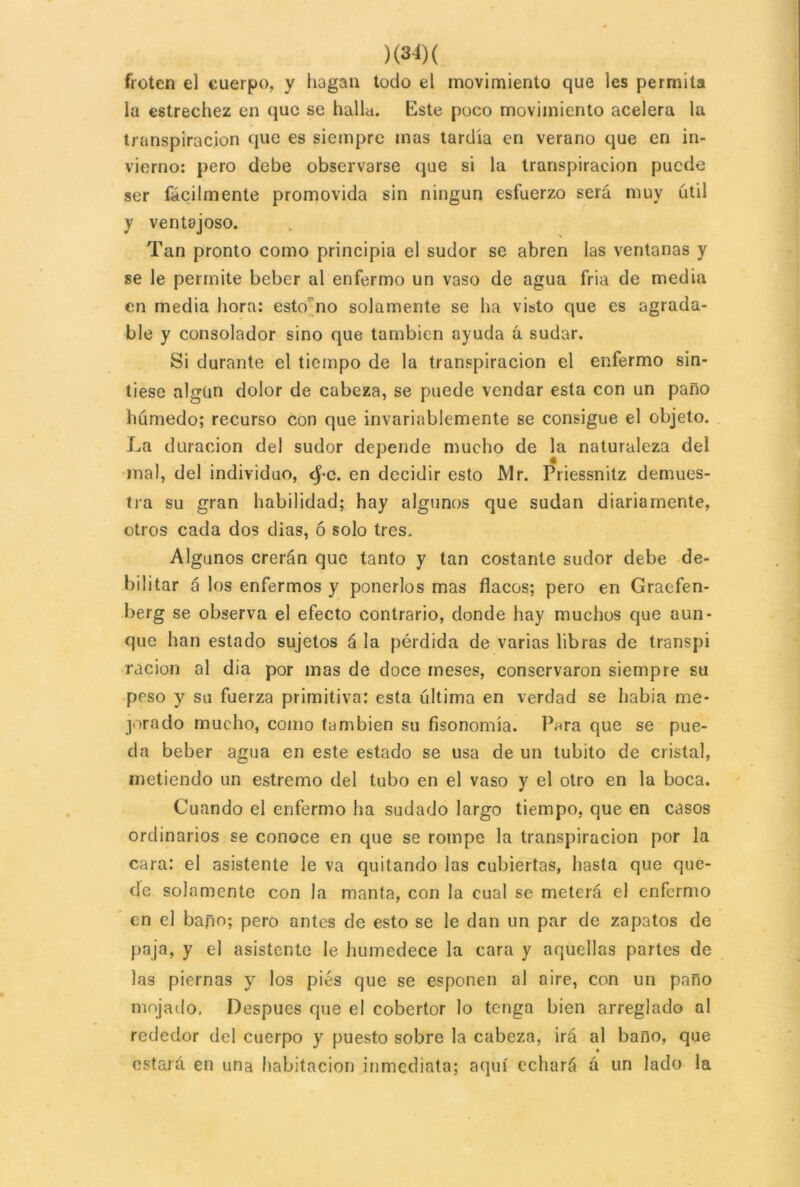 froten el cuerpo, y hagan todo el movimiento que les permita la estrechez en que se halla. Este poco movimiento acelera la transpiración que es siempre mas tardía en verano que en in- vierno: pero debe observarse que si la transpiración puede ser fácilmente promovida sin ningún esfuerzo será muy útil y ventajoso. Tan pronto como principia el sudor se abren las ventanas y se le permite beber al enfermo un vaso de agua fria de media en media hora: esto no solamente se ha visto que es agrada- ble y consolador sino que también ayuda á sudar. Si durante el tiempo de la transpiración el enfermo sin- tiese algún dolor de cabeza, se puede vendar esta con un paño húmedo; recurso con que invariablemente se consigue el objeto. La duración del sudor depende mucho de la naturaleza del mal, del individuo, fyc. en decidir esto Mr. Priessnitz demues- tra su gran habilidad; hay algunos que sudan diariamente, otros cada dos dias, ó solo tres. Algunos crerán que tanto y tan costante sudor debe de- bilitar á los enfermos y ponerlos mas flacos; pero en Gracfen- berg se observa el efecto contrario, donde hay muchos que aun- que han estado sujetos á la pérdida de varias libras de transpi ración al dia por mas de doce meses, conservaron siempre su peso y su fuerza primitiva: esta última en verdad se había me- jorado mucho, como también su fisonomía. Pnra que se pue- da beber agua en este estado se usa de un tubito de cristal, metiendo un estremo del tubo en el vaso y el otro en la boca. Cuando el enfermo ha sudado largo tiempo, que en casos ordinarios se conoce en que se rompe la transpiración por la cara: el asistente le va quitando las cubiertas, hasta que que- de solamente con la manía, con la cual se meterá el enfermo en el baño; pero antes de esto se le dan un par de zapatos de paja, y el asistente le humedece la cara y aquellas partes de las piernas y los pies que se esponen al aire, con un paño mojado, Después que el cobertor lo tenga bien arreglado al rededor del cuerpo y puesto sobre la cabeza, irá al baño, que estará en una habitación inmediata; aquí echará á un lado la