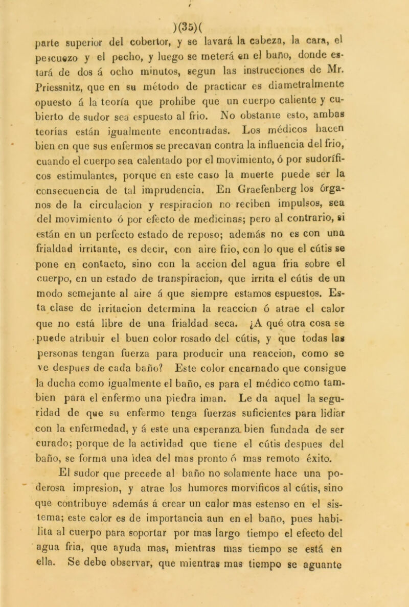 r )(35)( parte superior del cobertor, y se lavará la cabeza, la cara, el pejcuezo y el pecho, y luego se meterá en el baño, donde es- tará de dos á ocho minutos, según las instrucciones de Mr. Priessnitz, que en su método de practicar es diametralmente opuesto á la teoría que prohíbe que un cuerpo caliente y cu- bierto de sudor sea espuesto al frió. No obstante esto, ambas teorías están igualmente encontradas. Los médicos hacen bien en que sus enfermos se precavan contra la influencia del írio, cuando el cuerpo sea calentado por el movimiento, ó por sudorífi- cos estimulantes, porque en este caso la muerte puede ser la consecuencia de tal imprudencia. En Graefenberg los órga- nos de la circulación y respiración no reciben impulsos, sea del movimiento ó por efecto de medicinas; pero al contrario, si están en un perfecto estado de reposo; además no es con una frialdad irritante, es decir, con aire frió, con lo que el cutis se pone en contacto, sino con la acción del agua fria sobre el cuerpo, en un estado de transpiración, que irrita el cutis de un modo semejante al aire á que siempre estamos espuestos. Es- ta clase de irritación determina la reacción ó atrae el calor que no está libre de una frialdad seca. ¿A qué otra cosa se puede atribuir el buen color rosado del cutis, y que todas las personas tengan fuerza para producir una reacción, como se ve después de cada baño? Este color encarnado que consigue la ducha como igualmente el baño, es para el médico como tam- bién para el enfermo una piedra imán. Le da aquel la segu- ridad de que su enfermo tenga fuerzas suficientes para lidiar con la enfermedad, y á este una esperanza bien fundada de ser curado; porque de la actividad que tiene el cutis después del baño, se forma una idea del mas pronto ó mas remoto éxito. El sudor que precede al baño no solamente hace una po- derosa impresión, y atrae los humores morvificos al cutis, sino que contribuye además á crear un calor mas estenso en el sis- tema; este calor es de importancia aun en el baño, pues habi- lita al cuerpo para soportar por mas largo tiempo el efecto del agua fria, que ayuda mas, mientras mas tiempo se está én ella. Se debo observar, que mientras mas tiempo se aguante