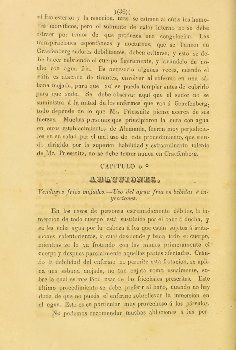 f‘l fno estcrior y la reacción, mas se estraen al cutis los humo- cs mor vi fíeos, pero el sobrante de calor interno no se debe ^11 aci por temor de que produzca una congelación, Las • * inspiraciones espontáneas y nocturnas, que se llaman en Graefenberg sudores debilitantes, deben evitarse; y esto se de- be hacer cubriendo el cuerpo ligeramente, y lavándolo de no- cne con agua írja. Es necesario algunas veces, cuando el cutis es atacada de tirantez, envolver al enfermo en una sá- bana mojada, para que así se pueda templar antes de cubrirlo para que sude. Se debe observar aquí que el sudor no se suministra a la mitad de los enfermos que van á Graefenberg. todo depende de lo que Mr. Priessnitz piense acerca de sus fuerzas. Muchas personas que principiaron la cura con agua en otros establecimientos de Alemania, fueron muy perjudicia- les en su salud por el mal uso de este procedimiento, que sien- do dirigido por la superior habilidad y estraordinario talento de Mr. Priessnitz, no se debe temer nunca en Graefenberg. CAPITULO 5. ° Vendages fríos mojados.— Uso del agua fría en bebidas é in- yecciones. En los casos de personas estimadamente débiles, la in- mercion de todo cuerpo está sustituida por el baño ó ducha, y se les echa agua por la cabeza á los que están sujetos á irrita- ciones calenturientas, la cual desciende y baña todo el cuerpo, mientras se le va frotando con las manos primeramente el cuerpo y después parcialmente aquellas partes afectadas. Cuán- do la debilidad del enfermo no permite esta frotación, se apli- ca una sábana mojada, no tan enjuta corno usualmente, so- bre la cual es mas fácil usar de las fricciones prescritas. Este último procedimiento se debe preferir al baño, cuando no hay duda de que no pueda el enfermo sobrellevar la inmersión en el agua. Esto es en particular muy provechoso á los párvulos. No podemos recomendar muchas abluciones á las per-