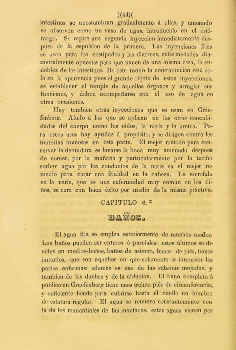 )<«)( intestinos se acostumbran gradualmente á ellas, y amenudo se absorven como un vaso de agua introducido en el estó- mago. Se repite una segunda inyección inmediatamente des- pués de la espulsion de la primera. Las inyenciones frías se usan para los costipados y las diarreas, enfermedades dia- metralmente opuestas pero que nacen de una misma cosa, la en- deblez de los intestinos. De este modo la contradicción está so- lo en la apariencia pues el grande objeto de estas inyecciones, es establecer el temple de aquellos órganos y arreglar sus funciones, y deben acompañarse con el uso de agua en otras ocasiones. Hay también otras inyecciones que se usan en Grae- fenberg. Aludo á las que se aplican en las otras concabi- dades del cuerpo como los oidos, la nariz y la uretra. Pa- ra estos usos hay ayudas á propósito, y se dirigen contra las materias mucosas en ésta parte. El mejor método para con- servar la dentadura es lavarse la boca muy amenudo después de comer, por la mañana y partucularmente por la tarde: sorber agua por los conductos de la nariz es el mejor re- medio para curar una frialdad en la cabeza. La escrófula en la nariz, que es una enfermedad muy común en los ñi- ños, se cura con buen éxito por medio de la misma práctica. CAPITULO (Lc m&mm» El agua fria se emplea esteriormente de muchos modos. Los baños pueden ser enteros ó parciales: estos últimos se di- viden en medios-baños, baños de asiento, baños de piés, baños imitados, que son aquellos en que solamente se interesan las partes enfermas: además se usa de las sábanas mojadas, y también de las duchas y de la ablución. El baño completo ó público en Graefenberg tiene unos treinta piéz de circunferencia, y suficiente hondo para cubrirse hasta el cuello un hombre de estatura regular. El agua se renueva constantemente con la de los manantiales de las montanas; estas aguas vienen por