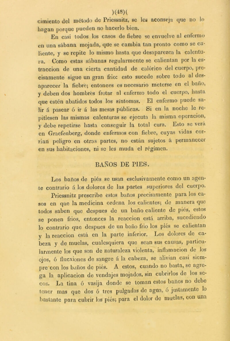 cimiento del método de Priessnitz, se les aconseja que no lo hagan porque pueden no hacerlo bien. En casi todos los casos de fiebre se envuelve al enfermo en una sábana mojada, que se cambia tan pronto como se ca- liente, y se repite lo mismo hasta que desaparezca la calentu- ra. Como estas sábanas regularmente se calientan por la es- traccion de una cierta cantidad de calórico del cuerpo, pre- cisamente sigue un gran frió: esto sucede sobre todo al des- aparecer la fiebre; entonces es necesario meterse en el baño, y deben dos hombres frotar al enfermo todo el cuerpo, hasta que estén abatidos todos los síntomas. El enfermo puede sa- lir á pasear ó ir á las mesas publicas. Si en la noche le re- pitiesen las mismas calenturas se ejecuta la misma operación, y debe repetirse hasta conseguir la total cura. Esto se vera en Graefenberg, donde enfermos con fiebre, cuyas vidas cor- rían peligro en otros partes, no están sujetos á permanecer en sus habitaciones, ni se les muda el régimen. BAÑOS DE PIES. Los baños de piés se usan esclusivamente como un agen- te contrario á los dolores de las partes superiores del cuerpo. Priessnitz prescribe éstos baños precisamente para los ca- sos en que la medicina ordena los calientes; de manera que todos saben que después de un baño caliente de piés, estos se ponen fríos, entonces la reacción está arriba, sucediendo lo contrario que después de un baño frió los piés se calientan y la reacción está en la parte inferior. Los dolores de ca- beza y de muelas, cualesquiera que sean sus causas, particu- larmente los que son de naturaleza violenta, inflamación de los ojos, ó fluexiones de sangre á la cabeza, se alivian casi siem- pre con los baños de piés. A estos, cuando no basta, se agre- ga la aplicación de vendajes mojados, sin cubrirlos de los se- cos. La tina ó vasija donde se toman estos baños no debe tener mas que dos ó tres pulgadas de agua, ó justamente lo bastante para cubrir los piés; para el dolor de muelas, con una