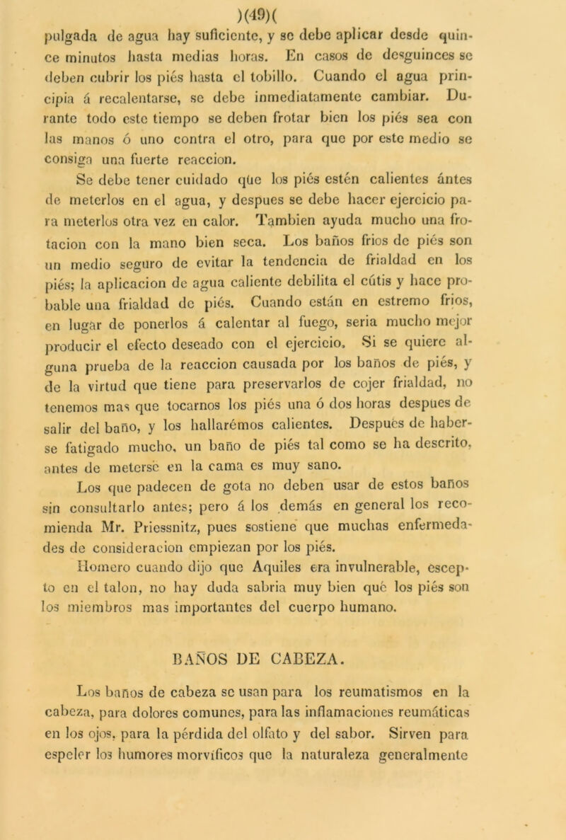 )(40)( pulgada de agua hay suficiente, y se debe aplicar desde quin- ce minutos hasta medias horas. En casos de dcsguinces se deben cubrir los pies basta el tobillo. Cuando el agua prin- cipia á recalentarse, se debe inmediatamente cambiar. Du- rante todo este tiempo se deben frotar bien los pies sea con las manos ó uno contra el otro, para que por este medio se consiga una fuerte reacción. Se debe tener cuidado qüe los pies estén calientes antes de meterlos en el agua, y después se debe hacer ejercicio pa- ra meterlos otra vez en calor. También ayuda mucho una fro- tación con la mano bien seca. Los baños fríos de pies son un medio seguro de evitar la tendencia de frialdad en los pies; la aplicación de agua caliente debilita el cutis y hace pro- bable una frialdad de pies. Cuando están en estremo fríos, en lugar de ponerlos á calentar al fuego, seria mucho mejor producir el efecto deseado con el ejercicio. Si se quiere al- guna prueba de la reacción causada por los baños de pies, y de la virtud que tiene para preservarlos de cojer frialdad, no tenemos mas que tocarnos los pies una ó dos horas después de salir del baño, y los hallarémos calientes. Después de haber- se fatigado mucho, un baño de pies tal como se ha descrito, antes de meterse en la cama es muy sano. Los que padecen de gota no deben usar de estos baños sin consultarlo antes; pero á los demás en general los reco- mienda Mr. Priessnitz, pues sostiene que muchas enfermeda- des de consideración empiezan por los pies. Hornero cuando dijo que Aquiles era invulnerable, escep- to en el talón, no hay duda sabría muy bien que los pies son los miembros mas importantes del cuerpo humano. BAÑOS DE CABEZA. Los baños de cabeza se usan para los reumatismos en la cabeza, para dolores comunes, para las inflamaciones reumáticas en los ojos, para la pérdida del olfato y del sabor. Sirven para espeler I03 humores morvífleos que la naturaleza generalmente