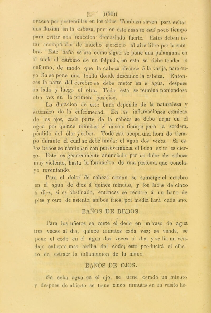 evacúa por postemillas en los oidos. También sirven para evitar una fluxión en la cabeza, pero en este caso se está poco tiempo para evitar una reacción demasiado fuerte. Estos deben es- ¡ar acompñadus de mucho ejercicio al aire libre por la som- bra. Este baño se usa como sigue: se pone una palangana en el suelo al estremo do un felpudo, en este se debe tender el enfermo, de modo que la cabeza alcance á la vasija, para cu- yo fin se pone una toalla donde descance la cabeza. Enton- ces la parte del cerebro se debe meter en el agua, después un lado y luego el otro. Todo esto se termina poniéndose otra vez en la primera posición. La duración de este baño depende de la naturaleza y estension de la enfermedad. En las inflamaciones crónicas de los ojos, cada parte de la cabeza se debe dejar en el agua por quince minutos: el mismo tiempo para la sordera, pérdida del olor y sabor. Todo esto ocupa una hora de tiem- po durante el cual se debe mudar el agua dos veces. Si es- tos baños se continúan con perseverancia el buen éxito es cier- to. Este es generalmente anunciado por un dolor de cabeza muy violento, hasta la formación de una postema que conclu- ye reventando. Para el dolor de cabeza común se sumerge el cerebro en el agua de diez á quince minutos, y los lados de cinco á diez, si es obstinado, entonces se recurre á un baño de piés y otro de asiento, ambos frios, por media hora cada uno. BAÑOS DE DEDOS Para I03 uñeros se mete el dedo en un vaso de agua Iros veces al dia, quince minutos cada vez; se venda, se pone el codo en el agua dos veces al dia, y se lia un ven- daje caliente mas arriba del codo; esto producirá el efec- to de estraer la inflamación de la mano. BAÑOS DE OJOS. Se echa agua en el ojo, se tiene cerado un minuto y después de abic.ito se tiene cinco minutos en un vasito he^