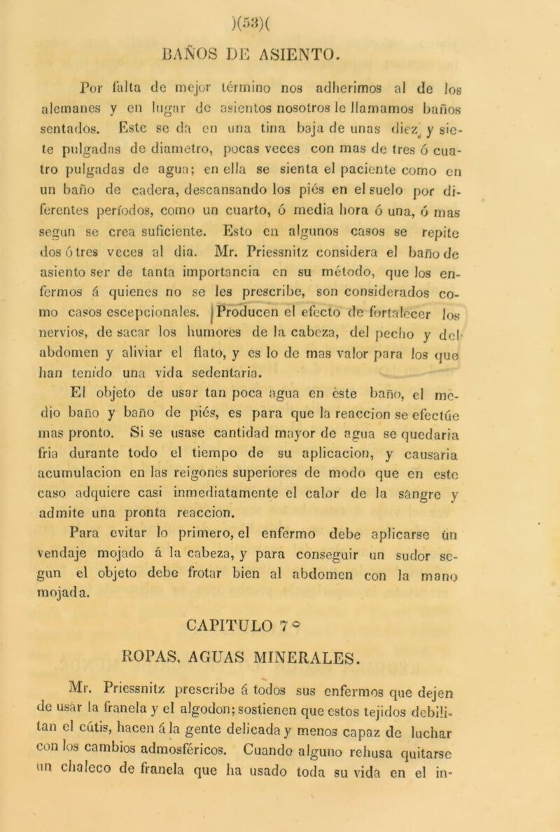BAÑOS DE ASIENTO. Por falta de mejor término nos adherimos al de los alemanes y en lugar de asientos nosotros le llamamos baños sentados. Este se da en una tina baja de unas diez y sie- te pulgadas de diámetro, pocas veces con mas de tres ó cua- tro pulgadas de agua; en ella se sienta el paciente como en un baño de cadera, descansando los pies en el suelo por di- ferentes períodos, como un cuarto, 6 media hora ó una, ó mas según se crea suficiente. Esto en algunos casos se repite dos 6 tres veces al dia. Mr. Priessnitz considera el baño de asiento ser de tanta importancia en su método, que los en- fermos á quienes no se les prescribe, son considerados co- mo casos escepcionales. Producen el efecto de fortalecer los nervios, de sacar los humores de la cabeza, del pedio y de! abdomen y aliviar el flato, y es lo de mas valor para los que han tenido una vida sedentaria. El objeto de usar tan poca agua en éste bañó, el me- dio baño y baño de pies, es para que la reacción se efectúe mas pronto. Si se usase cantidad mayor de agua se quedaría fria durante todo el tiempo de su aplicación, y causaría acumulación en las reigones superiores de modo que en esto caso adquiere casi inmediatamente el calor de la sangre y admite una pronta reacción. Para evitar lo primero, el enfermo debe aplicarse ün vendaje mojado á la cabeza, y para conseguir un sudor se- gún el objeto debe frotar bien al abdomen con la mano mojada. CAPITULO 7° ROPAS, AGUAS MINERALES. Mr. Priessnitz prescribe á todos sus enfermos que dejen de usar la franela y el algodón; sostienen que estos tejidos debili- tan el cutis, hacen á la gente delicada y menos capaz de luchar con los cambios admosfcricos. Cuando alguno rehúsa quitarse un chaleco de franela que ha usado toda su vida en el in-
