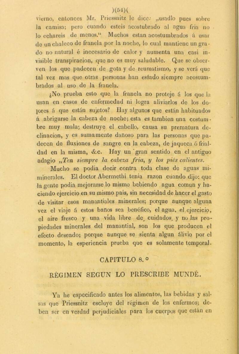 vierno, entonces Mr. Priessnitz le dice.- „usadlo pues sobre la camisa; pero cuando esteis ácostubrado al agua fria no lo echareis de menos.“ Muchos están acostumbrados a usar de un chaleco de franela por la noche, lo cual mantiene un gra- do no natural é inecesario de calor y aumenta una casi in- visible transpiración, que no es muy saludable. Que se obser- ven los que padecen de gota y de reumatismo, y se verá que tal vez mas que otras personas han eslado siempre acostum- brados al uso de la franela. ¿No prueba esto que la franela no proteje á los que la usan en casos de enfermedad ni logra aliviarlos de los do- lores á que están sujetos? Hay algunos que están habituados á abrigarse la cabeza de noche; esta es también una costum- bre muy mala; destruye el cabello, causa su prematura de- clinación, y es sumamente dañoso para las personas que pa- decen de fluxiones de sangre en la cabeza, de jaqueca ó frial- dad en la misma, &c. Hay un gran sentido en el antiguo adagio „Ten siempre la cabeza fria, y los pies calientes. Mucho se podia decir contra toda clase de aguas mi- minerales. El doctor Abermethi tenia razón cuando dijo: que la gente podia mejorarse lo mismo bebiendo agua común y ha- ciendo ejercicio en su mismo país, sin necesidad de hacer el gasto de visitar esos manantiales minerales; porque aunque alguna vez el viaje á estos baños sea benéfico, el agua, el ejercicio, el aire fresco y una vida libre de, cuidados, y no las pro- piedades minerales del manantial, son los que producen el efecto deseado; porque aunque se sienta algún álivio por el momento, la esperiencia prueba que es solamente temporal. CAPITULO 8. © RÉGIMEN SEGUN LO PRESCRIBE MUNDÉ. Ya lie especificado antes los alimentos, las bebidas y sal- sas que Priessnitz escluyc del régimen de los enfermos; de- ben ser en verdad perjudiciales para los cuerpos que están en