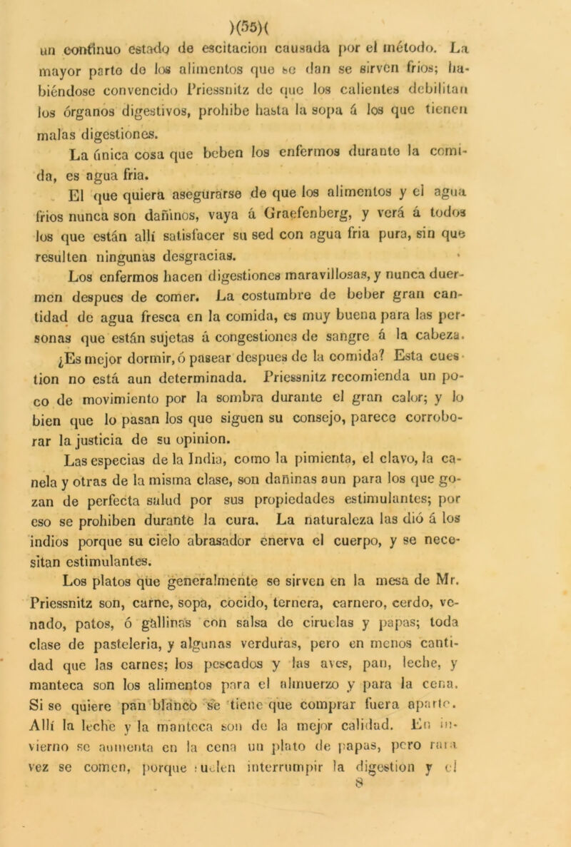 >(35)( un continuo estado de escitacion causada j>or ei método. La mayor parto do los alimentos que so dan se sirven fríos; ha- biéndose convencido Priessnitz de que los calientes debilitan los órganos digestivos, prohíbe hasta la sopa á los que tienen malas digestiones. La única cosa que beben los enfermos durante la comi- da, es agua fria. El que quiera asegurarse de que los alimentos y ei agua fríos nunca son dañinos, vaya á Graefenberg, y verá á todos los que están allí satisfacer su sed con agua fria pura, sin que resulten ningunas desgracias. Los enfermos hacen digestiones maravillosas, y nunca duer- men después de comer. La costumbre de beber gran can- tidad de agua fresca en la comida, es muy buena para las por- sonas que están sujetas á congestiones de sangre a la cabeza. ¿Es mejor dormir, ó pasear después de la comida? Esta cues tion no está aun determinada. Priessnitz recomienda un po- co de movimiento por la sombra durante el gran calor; y lo bien que lo pasan los que siguen su consejo, parece corrobo- rar la justicia de su opinión. Las especias de la India, como la pimienta, el clavo, la ca- nela y otras de la misma clase, son dañinas aun para los que go- zan de perfecta salud por sus propiedades estimulantes; por eso se prohíben durante la cura. La naturaleza las dió á los indios porque su cielo abrasador enerva el cuerpo, y se nece- sitan estimulantes. Los platos que generalmente se sirven en la mesa de Mr. Priessnitz son, carne, sopa, cocido, ternera, carnero, cerdo, ve- nado, patos, ó gallinas con salsa de ciruelas y papas; toda clase de pastelería, y algunas verduras, pero en menos canti- dad que las carnes; los pescados y las aves, pan, leche, y manteca son los alimentos para el almuerzo y para la cena. Sise quiere pan blanco se tiene que comprar fuera aparte. Allí la leche y la manteca son de la mejor calidad. En in- vierno se aumenta en la cena un plato de papas, pero rara vez se comen, porque ; uJen interrumpir la digestión y el 8