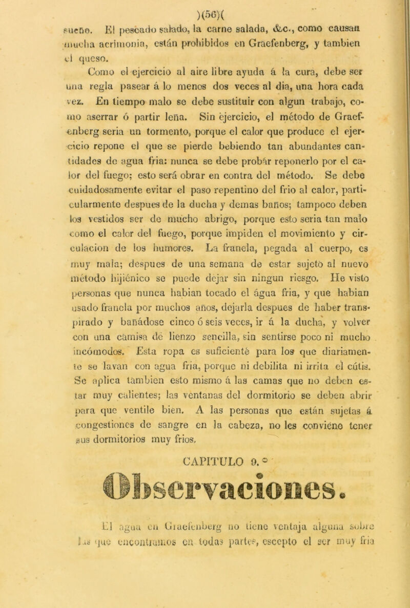 )(50)( .«ueDo. El pescado salado, la carne salada, OEc., como causan mucha acrimonia, están prohibidos en Graefenberg, y también el queso. Como el ejercicio al aire libre ayuda á la cura, debe set una regla pasear á lo menos dos veces al dia, una hora cada vez. En tiempo malo se debe sustituir con algún trabajo, co- mo aserrar 6 partir lena. Sin ejercicio, el método de Graef- enberg seria un tormento, porque el calor que produce el ejer- cicio repone el que se pierde bebiendo tan abundantes can- tidades do agua fria: nunca se debe probar reponerlo por el ca- lor del fuego; esto será obrar en contra del método. Se debo cuidadosamente evitar el paso repentino del frió al calor, parti- cularmente después de ia ducha y demas baños; tampoco deben los vestidos ser de mucho abrigo, porque esto seria tan malo como el calor de! fuego, porque impiden el movimiento y cir- culación de los humores. La franela, pegada al cuerpo, es muy mala; después de una semana de estar sujeto ai nuevo método hijiénico se puede dejar sin ningún riesgo. líe visto personas que nunca habían tocado el agua fria, y que habían usado franela por muchos años, dejarla después de haber trans- pirado y banádose cinco ó seis veces, ir a la ducha, y volver con una camisa de lienzo sencilla, sin sentirse poco ni mucho incómodos. Esta ropa es suficiente para los que diariamen- te se lavan con agua fria, porque ni debilita ni irrita el cutis. Se aplica también esto mismo á las camas que no deben es- tar muy calientes; las ventanas del dormitorio se deben abrir para que ventile bien. A ias personas que están sujetas á congestiones de sangre en 3a cabeza, no les conviene tener ¿us dormitorios muy fríos. CAPITULO 0.° bservaciones. El agua cu Giaeíenberg no tiene ventaja alguna sobre La que encontramos cu tudas parte?, escoplo el ser muy fria