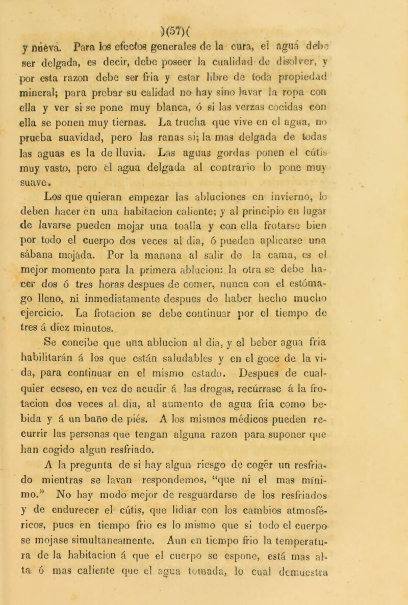 y nóéva. Para los efectos generales de la cura, el agua debe ser delgada, es decir, debe poseer la cualidad de disolver, y por esta razón debe ser fria y estar libre de toda propiedad mineral; para probar su calidad no hay sino lavar la ropa con ella y ver si se pone muy blanca, ó si las verzas cocidas con ella se ponen muy tiernas. La trucha que vive en el agua, no prueba suavidad, pero las ranas si; la mas delgada de todas las aguas es la de lluvia. Las aguas gordas ponen el cutis muy vasto, pero el agua delgada al contrario lo pone muy suave. Los que quieran empezar las abluciones en invierno, lo deben hacer en una habitación caliente; y al principio en lugar ele lavarse pueden mojar una toalla y con ella frotarse bien por todo el cuerpo dos veces al dia, ó pueden aplicarse una sábana mojada. Por la mañana al salir de la cama, es el mejor momento para la primera ablución: la otra se debe ha- cer dos ó tres horas después de comer, nunca con el estóma- go lleno, ni inmediatamente después de haber hecho mucho ejercicio. La frotación se debe continuar por el tiempo de tres á diez minutos. Se concibe que una ablución al dia, y el beber agua fria habilitarán á los que están saludables y en el goce de la vi- da, para continuar en el mismo estado. Después de cual- quier eeseso, en vez de acudir á las drogas, recúrrase á la fro- tación dos veces al dia, al aumento de agua fria como be- bida y á un baño de piés. A los mismos módicos pueden re- currir las personas que tengan alguna razón para suponer que han cogido algún resfriado. A la pregunta de si hay algún riesgo de coger un resfria- do mientras se lavan respondemos, “que ni el mas míni- mo.” No hay modo mejor de resguardarse de los resfriados y de endurecer el cutis, que lidiar con los cambios atmosfé- ricos, pues én tiempo frió es lo mismo que si todo el cuerpo se mojase simultáneamente. Aun en tiempo frió la temperatu- ra de la habitación á que el cuerpo se espone, está mas al- ta ó mas caliente que el agua turnada, lo cual demuestra