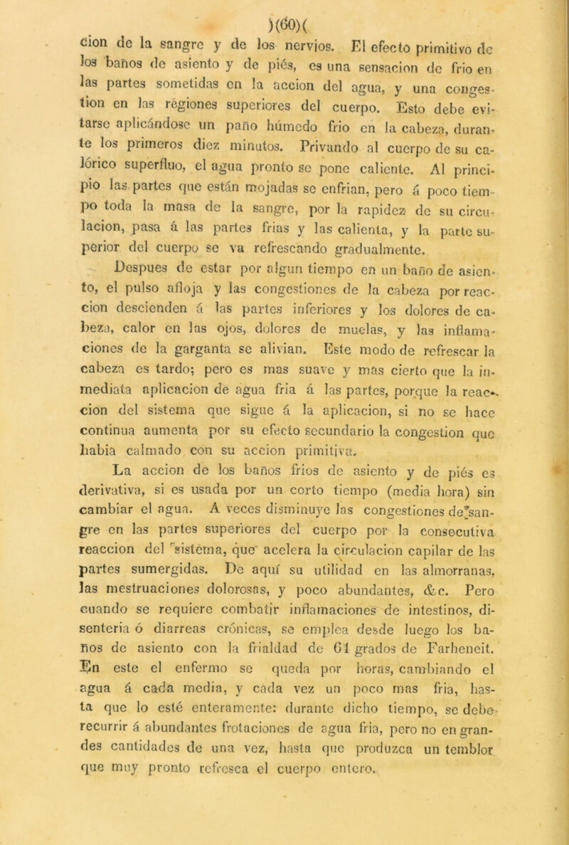 )(&>)( cion cíe la sangre y de los nervios. El efecto primitivo ele los baños de asiento y de pies, es una sensación de frió en las partes sometidas en la acción del agua, y una conges- tión en las regiones superiores del cuerpo. Esto debe evi- tarse aplicándose un paño húmedo frió en la cabeza, duran- te los primeros diez minutos. Privando al cuerpo de su ca- lórico superfluo, el agua pronto se pone caliente. Al princi- pio las partes que están mojadas se enfrian, pero á poco tiem- po toda la masa de la sangre, por la rapidez de su circu- lación, pasa a las partes frias y las calienta, y la parte su- perior del cuerpo se va refrescando gradualmente. Después de estar por algún tiempo en un baño de asien- to, el pulso afloja y las congestiones de la cabeza por reac- ción descienden á las partes inferiores y los dolores de ca- beza, calor en las ojos, dolores de muelas, y las inflama- ciones de la garganta se alivian. Este modo de refrescar la cabeza es tardo; pero es mas suave y mas cierto que la in- mediata aplicación de agua fría á las partes, porque la reae*. cion del sistema que sigue á la aplicación, si no se hace continua aumenta por su efecto secundario la congestión que liabia calmado con su acción primitiva. La acción de los baños fríos de asiento y de piés es derivativa, si es usada por un corto tiempo (media hora) sin cambiar el agua. A veces disminuye las congestiones desan- gre en las partes superiores del cuerpo por la consecutiva reacción del sistema, que acelera la circulación capilar de las partes sumergidas. De aquí su utilidad en las almorranas, las mestruaciones dolorosos, y poco abundantes, &e. Pero cuando se requiere combatir inflamaciones7 de intestinos, di- senteria ó diarreas crónicas, se emplea desde luego los ba- ños de asiento con la frialdad de 61 grados de Farheneit. En este el enfermo se queda por horas, cambiando el agua á cada media, y cada vez un poco mas tria, has- ta que lo esté enteramente: durante dicho tiempo, se debe- recurrir á abundantes frotaciones de agua fria, pero no engran- des cantidades de una vez, hasta que produzca un temblor que muy pronto refresca el cuerpo entero.