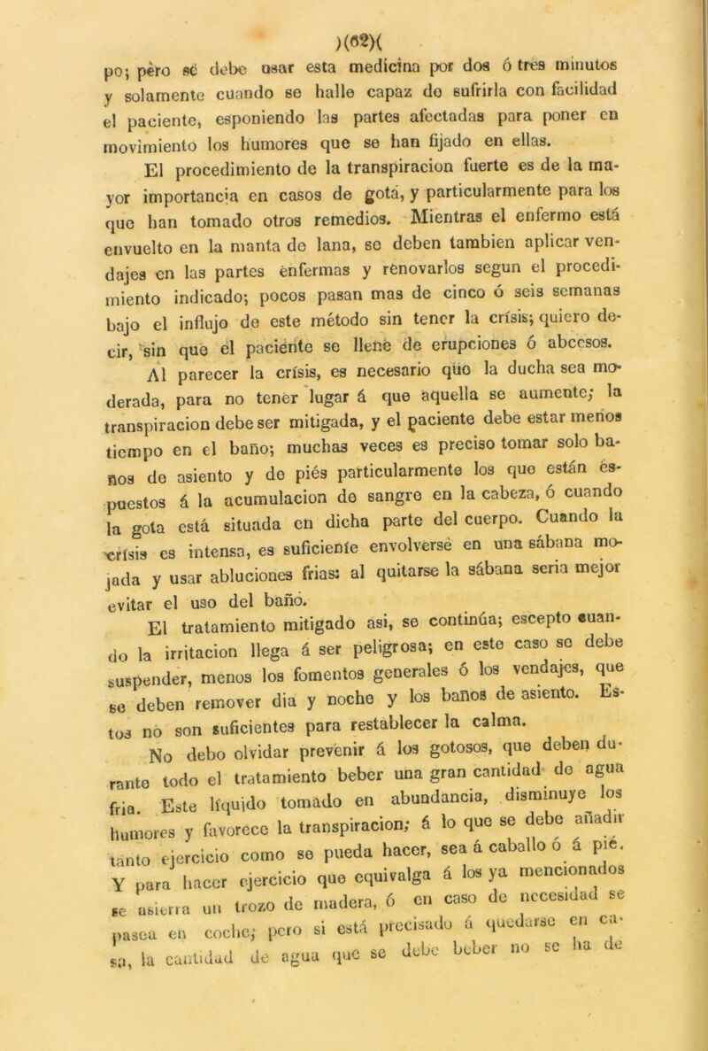 )m( po; pero se debe osar esta medicina por dos ó tres minutos y solamente cuando se halle capaz do sufrirla con facilidad el paciente, esponiendo las partes afectadas para poner en movimiento los humores que se han fijado en ellas. El procedimiento de la transpiración fuerte es de la ma- yor importancia en casos de gota, y particularmente para los que han tomado otros remedios. Mientras el enfermo está envuelto en la manta do lana, se deben también aplicar ven- dajes en las partes enfermas y renovarlos según el procedi- miento indicado; pocos pasan mas de cinco ó seis semanas bajo el influjo do este método sin tener la crisis; quiero de- cir, sin que él paciento se llené de erupciones ó abeesos. Al parecer la crisis, es necesario quo la ducha sea mo- derada, para no tener lugar á que aquella se aumente; la transpiración debe ser mitigada, y el paciente debe estar menos tiempo en el baño; muchas veces es preciso tomar solo ba- ños de asiento y do piés particularmente los quo están és- puestos á la acumulación de sangre en la cabeza, ó cuando la gota está situada en dicha parte del cuerpo. Cuando la crisis es intensa, es suficieDíe envolverse en una sábana mo- jada y usar abluciones frias: al quitarse la sábana seria mejor evitar el uso del baño. El tratamiento mitigado asi, se continúa; escepto suan- ,1o la irritación llega & ser peligrosa; en este caso so debe suspender, menos los fomentos generales 6 los vendajes, que SO deben remover dia y noche y los baños de asrento. Es- tos no son suficientes para restablecer la calma. No debo olvidar prevenir á los gotosos, que deben du- rante todo el tratamiento beber una gran cantidad do agua fila. Este líquido tomado en abundancia, disminuye los humores y favorece la transpiración; & lo que se debe aña n tanto ejercicio como se pueda hacer, sea a caballo o á pie. Y para hacer ejercicio que equivalga á los ya menc.onados ec asierra un trozo de madera, ó en coso do ¡recaudad se pasea en coche; peto si está precisado á quedarse en ca- ta, la cantidad de agua que se debe beber no se Ira <