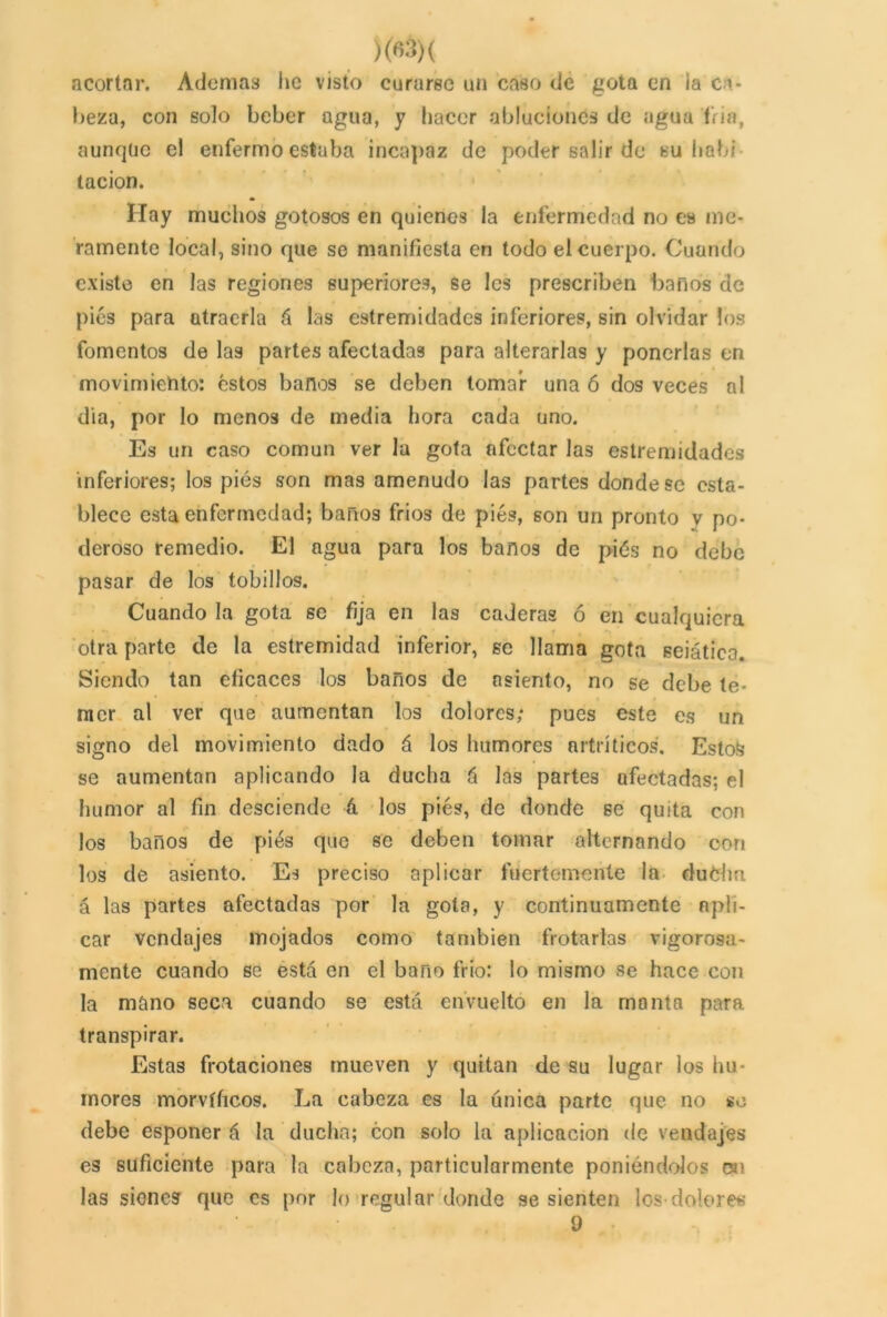 acortar. Ademas lie visto curarse un caso de gota en ia ca- beza, con solo beber agua, y hacer abluciones de agua Tria, aunque el enfermo estaba incapaz de poder salir de su hab; tacion. Hay muchos gotosos en quienes la enfermedad no es me- ramente local, sino que se manifiesta en todo el cuerpo. Cuando existe en las regiones superiores, se les prescriben baños de pies para atraerla á las estremidades inferiores, sin olvidar los fomentos de las partes afectadas para alterarlas y ponerlas en movimiento: estos baños se deben tomar una ó dos veces al dia, por lo menos de media hora cada uno. Es un caso común ver la gota afectar las estremidades inferiores; los pies son mas amenudo las partes donde se esta- blece esta enfermedad; baños fríos de pies, son un pronto y po- deroso remedio. El agua para los baños de piés no debe pasar de los tobillos. Cuando la gota se fija en las caderas ó en cualquiera otra parte de la estremidad inferior, se llama gota seiática. Siendo tan eficaces los baños de asiento, no se debe te- mer al ver que aumentan los dolores; pues este es un signo del movimiento dado á los humores artríticos. Estofe se aumentan aplicando la ducha á las partes afectadas; el humor al fin desciende 4 los piés, de donde se quita con los baños de pies que se deben tomar alternando con los de asiento. Es preciso aplicar fuertemente la ducha á las partes afectadas por la gola, y continuamente apli- car vendajes mojados como también frotarlas vigorosa- mente cuando se está en el baño frió: lo mismo se hace con la mano seca cuando se está envuelto en la monta para transpirar. Estas frotaciones mueven y quitan de su lugar los hu- mores morvíficos. La cabeza es la única parte que no se debe esponer á la ducha; con solo la aplicación de vendajes es suficiente para la cabeza, particularmente poniéndolos en las sienes que es por lo regular donde se sienten los-dolores • 9 -