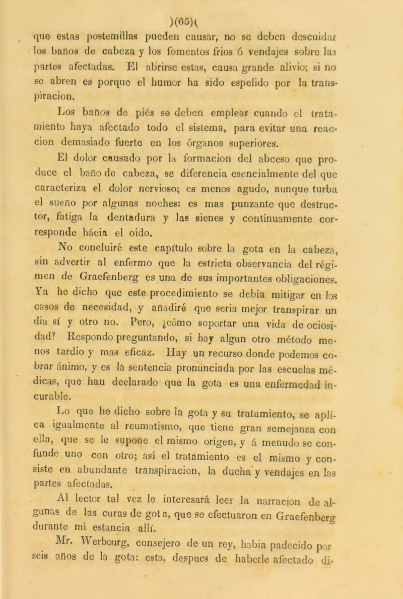 )(«5K que estas postemillas pueden causar, no se deben descuidar los baños de cabeza y los fomentos frios 6 vendajes sobre lai partes afectadas. El abrirse estas, causa grande alivio; si no se abren es porque el humor ha sido espelido por la trans- piración. Los baños do pies se deben emplear cuando el trata- miento haya afectado todo el sistema, para evitar una reac- ción demasiado fuerte en los órganos superiores. El dolor causado por la formación del abceso que pro- duce el baño de cabeza, se diferencia esencialmente del que caracteriza el dolor nervioso; es menos agudo, aunque turba el sueno por algunas noches: es mas punzante que destruc- tor, fatiga la dentadura y las sienes y continuamente cor- responde hácia el oido. No concluiré este capítulo sobre la gota en la cabeza, sin advertir al enfermo que la estricta observancia del régi- men de Graefenberg es una de sus importantes obligaciones. Ya he dicho que este procedimiento se debía mitigar en los casos de necesidad, y añadiré que seria mejor transpirar un día sí y otro no. 1 ero, ¿como soportar una vida de ociosi- dad? Respondo preguntando, si hay algún otro método me- nos tardío y mas eficaz. Hay un recurso donde podemos co- brar ánimo, y es la sentencia pronunciada por las escuelas mé- dicas, que han declarado que la gota es una enfermedad in- curable. Lo que he dicho sobre la gota y su tratamiento, se apli- ca igualmente al reumatismo, que tiene gran semejanza con ella, que se le supone el mismo origen, y á menudo se con- funde uno con otro; así el tratamiento es el mismo y con- siste en abundante transpiración, la ducha y vendajes en las partes afectadas. Al lector tal vez le interesará leer la narración de al- gunas de las curas de gota, que se efectuaron en Graefenberg durante mi estancia allí. Mr. Werbourg, consejero de un rey, había padecido por seis anos de la gota: esta, después de haberle afectado di-