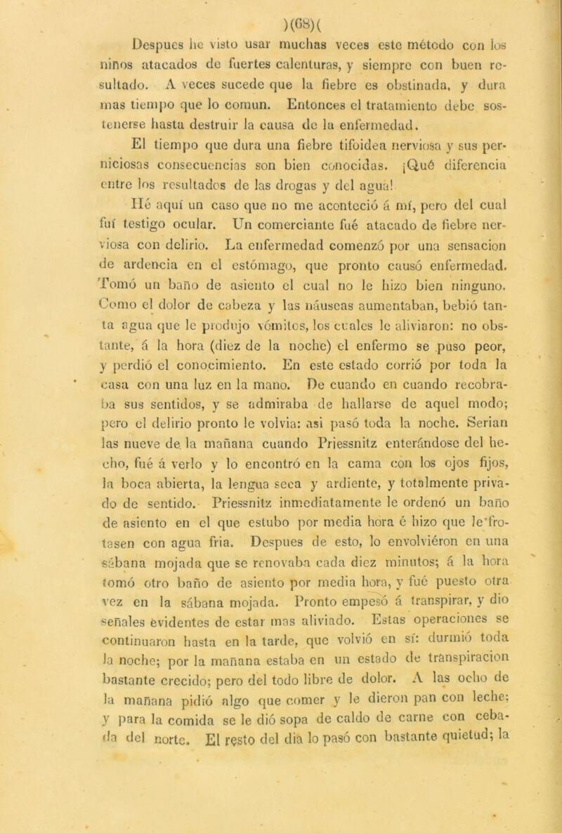 Después lie visto usar muchas veces este método con los ñiños atacados de fuertes calenturas, y siempre con buen re- sultado. A veces sucede que la fiebre es obstinada, y dura mas tiempo que lo común. Entonces el tratamiento debe sos- tenerse hasta destruir la causa de la enfermedad. El tiempo que dura una fiebre tifoidea nerviosa y sus per- niciosas consecuencias son bien conocidas. ¡Qué diferencia entre los resultados de las drogas y del agua! lié aquí un caso que no me aconteció á mí, pero del cual fui testigo ocular. Un comerciante fue atacado de fiebre ner- viosa con delirio. La enfermedad comenzó por una sensación de ardencia en el estómago, que pronto causó enfermedad. Tomó un baño de asiento el cual no le hizo bien ninguno. Como el dolor de cabeza y las náuseas aumentaban, bebió tan- ta agua que le produjo vómitos, los ocales le aliviaron: no obs- tante, á la hora (diez de la noche) el enfermo se puso peor, y perdió el conocimiento. En este estado corrió por toda la casa con una luz en la mano. De cuando en cuando recobra- ba sus sentidos, y se admiraba de hallarse de aquel modo; pero el delirio pronto le volvia: asi pasó toda la noche. Serian las nueve de. la mañana cuando Priessnitz enterándose del he- cho, fué á verlo y lo encontró en la cama con los ojos fijos, la boca abierta, la lengua seca y ardiente, y totalmente priva- do de sentido. Priessnitz inmediatamente le ordenó un baño de asiento en el que estubo por media hora é hizo que le'fro- tasen con agua fria. Después de esto, lo envolviéron en una sábana mojada que se renovaba cada diez minutos; á la hora tomó otro baño de asiento por media hora, y tué puesto otra vez en la sábana mojada. Pronto empesó á transpirar, y dio señales evidentes de estar mas aliviado. Estas operaciones se continuaron hasta en la tarde, que volvio en sí: durmió toda la noche; por la mañana estaba en un estado de transpiración bastante crecido; pero del todo libre de dolor. A las ocho de la mañana pidió algo que comer y le dieron pan con leche; y para la comida se le dio sopa de caldo de carne con ceba- da del norte. El resto del día lo pasó con bastante quietud; la