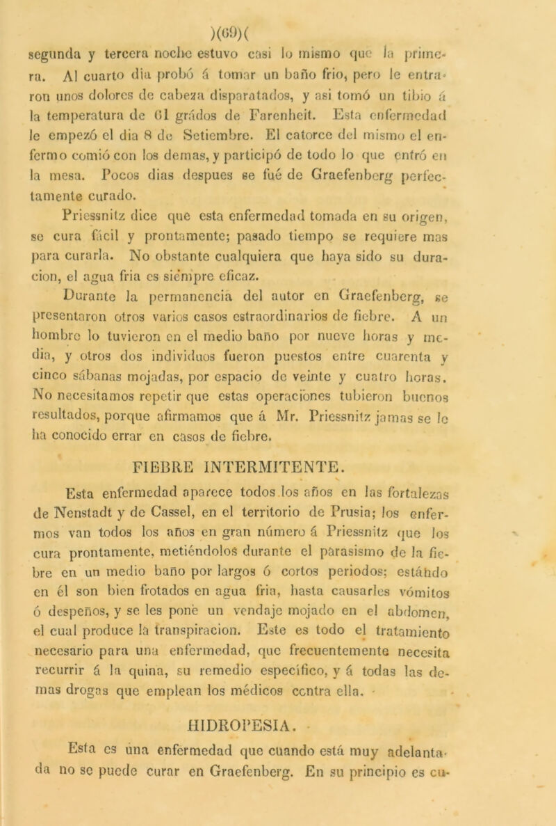 segunda y tercera noche estuvo casi lo mismo que ía prime- ra. Al cuarto día probó á tomar un baño frió, pero le entra* ron unos dolores de cabeza disparatados, y asi tornó un tibio (i la temperatura de 61 grados de Farcnheit. Esta enfermedad le empezó el dia 8 de Setiembre. El catorce del mismo el en- fermo comió con los demás, y participó de todo lo que entró en la mesa. Pocos dias después se fue de Graefenbcrg perfec- tamente curado. Priessnitz dice que esta enfermedad tomada en su origen, se cura fácil y prontamente; pasado tiempo se requiere mas para curarla. No obstante cualquiera que haya sido su dura- ción, el agua fria es sie’mpre eficaz. Durante la permanencia del autor en Graefenbcrg, se presentaron otros varios casos estraordinarios de fiebre. A un hombre lo tuvieron en el medio baño por nueve lloras y me- dia, y otros dos individuos fueron puestos entre cuarenta y cinco sábanas mojadas, por espacio de veinte y cuatro horas. No necesitamos repetir que estas operaciones tubieron buenos resultados, porque afirmamos que a Mr. Priessnitz jamas se le ha conocido errar en casos de fiebre. FIEBRE INTERMITENTE. %. v Esta enfermedad aparece todos los años en las fortalezas de Nenstadt y de Cassel, en el territorio de Prusia; los enfer- mos van todos los años en gran numero á Priessnitz que los cura prontamente, metiéndolos durante el parasismo de Ja fie- bre en un medio baño por largos ó cortos periodos; estólido en él son bien frotados en agua fria, hasta causarles vómitos ó despeños, y se les pone un vendaje mojado en el abdomen, el cual produce la transpiración. Este es todo el tratamiento necesario para una enfermedad, que frecuentemente necesita recurrir á la quina, su remedio especifico, y á todas las de- más drogas que emplean los médicos contra ella. - HIDROPESIA. • Esta es una enfermedad que cuando está muy adelanta- da no se puede curar en Graefenbcrg. En su principio es cu-