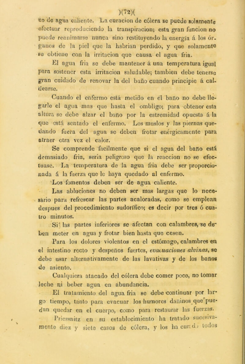 )('2)( «o de agua caliente. La curación de cólera se puede solamente efectuar reproduciendo la transpiración; esta gran función no puede reanimarse nunca sino restituyendo la energía á los ór- ganos de !a piel que la habrían perdido, y que solamente ss obtiene con la irritación que causa el agua fria. El agua fria se debe mantener á una temperatura igual para sostener esta irritación saludable; también debe tenerse gran cuidado de renovar la del baño cuando principie á cal- dearse. Cuando el enfermo está metido en el baño no debe lle- garle el agua mas que hasta el ombligo; para obtener esta altura se debe alzar el baño por la estremidad opuesta á la que está sentado el enfermo. Los muslos y las piernas que- dando fuera del agua se deben frotar enérgicamente para atraer otra vez el calor. Se comprende fácilmente que si el agua del baño está demasiado fria, sería peligroso que la reacción no se efec- tuase. La temperatura de la agua fria debe ser proporcio- nada á la fuerza que le haya quedado al enfermo. Los fomentos deben ser de agua caliente. Las abluciones no deben ser mas largas que lo nece- sario para refrescar las partes acaloradas, como se emplean después del procedimiento sudorífico; es decir por tres ó cua- tro minutos. Sillas partes inferiores se afectan con calambres, se de* hen meter en agua y frotar bien hasta que cesen. Para los dolores violentos en el estómago, calambres en el intestino recto y despeños fuertes, evacuaciones alvinas, se debe usar alternativamente de las lavativas y de los baños de asiento. Cualquiera atacado del cólera debe comer poco, no tomar leche ni beber agua en abundancia. El tratamiento del agua fria se debe continuar por lar- go tiempo, tanto para evacuar los humores dañinos que pue- dan quedar en el cuerpo, como para restaurar las fuerzas. Priessnitz en su establecimiento ha tratado sucesiva- mente diez y siete casos de cólera, y los hacuridj todos