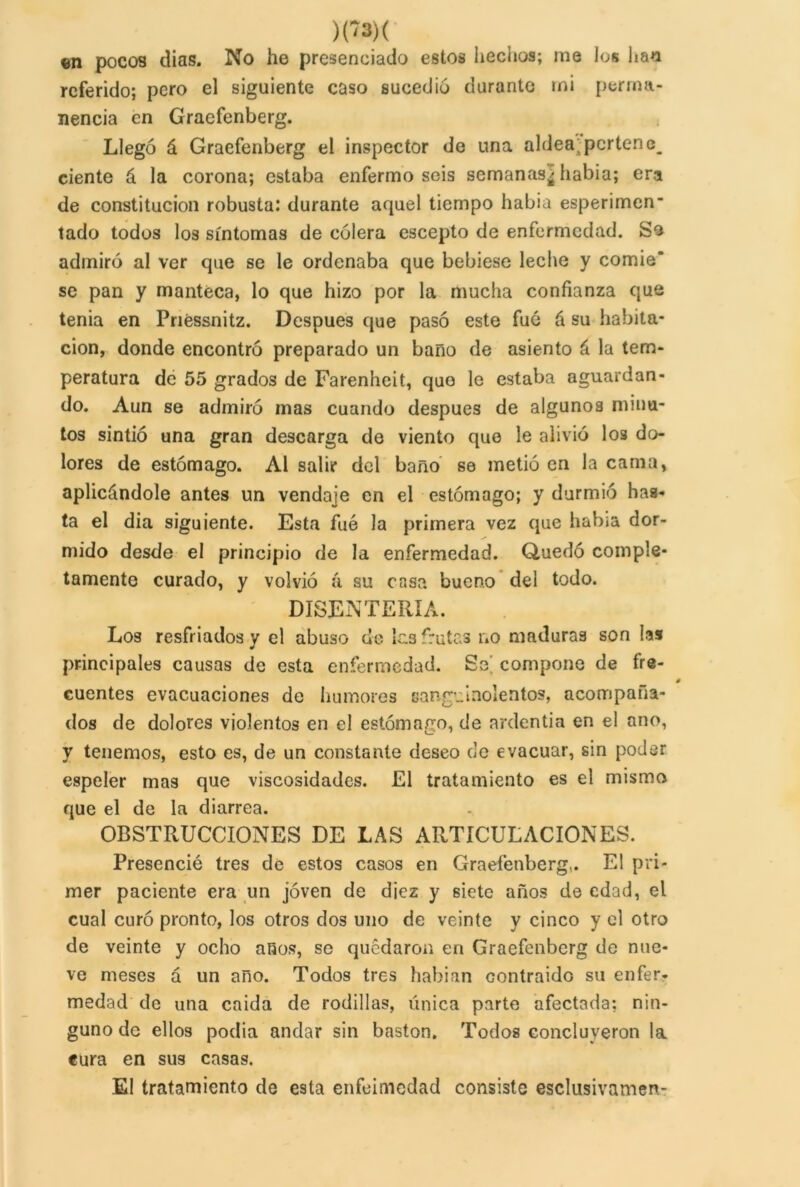 )(*?»>< ©n pocos dias. No he presenciado estos hechos; me los has referido; pero el siguiente caso sucedió durante mi perma- nencia en Graefenberg. Llegó á Graefenberg el inspector de una aldea; porten c_ cíente á la corona; estaba enfermo seis semanas^ había; era de constitución robusta: durante aquel tiempo habia esperimen* tado todos los síntomas de cólera escepto de enfermedad. So admiró al ver que se le ordenaba que bebiese leche y comie' se pan y manteca, lo que hizo por la mucha confianza que tenia en Priéssnitz. Después que pasó este fué á su habita- ción, donde encontró preparado un baño de asiento á la tem- peratura de 55 grados de Farenheit, que le estaba aguardan- do. Aun se admiró mas cuando después de algunos minu- tos sintió una gran descarga de viento que le alivió los do- lores de estómago. Al salir del baño se metió en la cama, aplicándole antes un vendaje en el estómago; y durmió has- ta el dia siguiente. Esta fue la primera vez que hab¡a dor- mido desde el principio de la enfermedad. Quedó comple- tamente curado, y volvió á su casa bueno del todo. DISENTERÍA. Los resfriados y el abuso de íc.3 frutas 1.0 maduras son las principales causas de esta enfermedad. Se compone de fre- cuentes evacuaciones de humores sanguinolentos, acompaña- dos de dolores violentos en el estómago, de ardentía en el ano, y tenemos, esto es, de un constante deseo de evacuar, sin poder espeler mas que viscosidades. El tratamiento es el mismo que el de la diarrea. OBSTRUCCIONES DE LAS ARTICULACIONES. Presencié tres de estos casos en Graefenberg,. El pri- mer paciente era un joven de diez y siete años de edad, el cual curó pronto, los otros dos uno de veinte y cinco y el otro de veinte y ocho anos, se quedaron en Graefenberg de nue- ve meses á un año. Todos tres habían contraido su enfer- medad de una caída de rodillas, única parte afectada; nin- guno de ellos podia andar sin bastón. Todos concluyeron la cura en sus casas. El tratamiento de esta enfeimedad consiste esclusivamen-