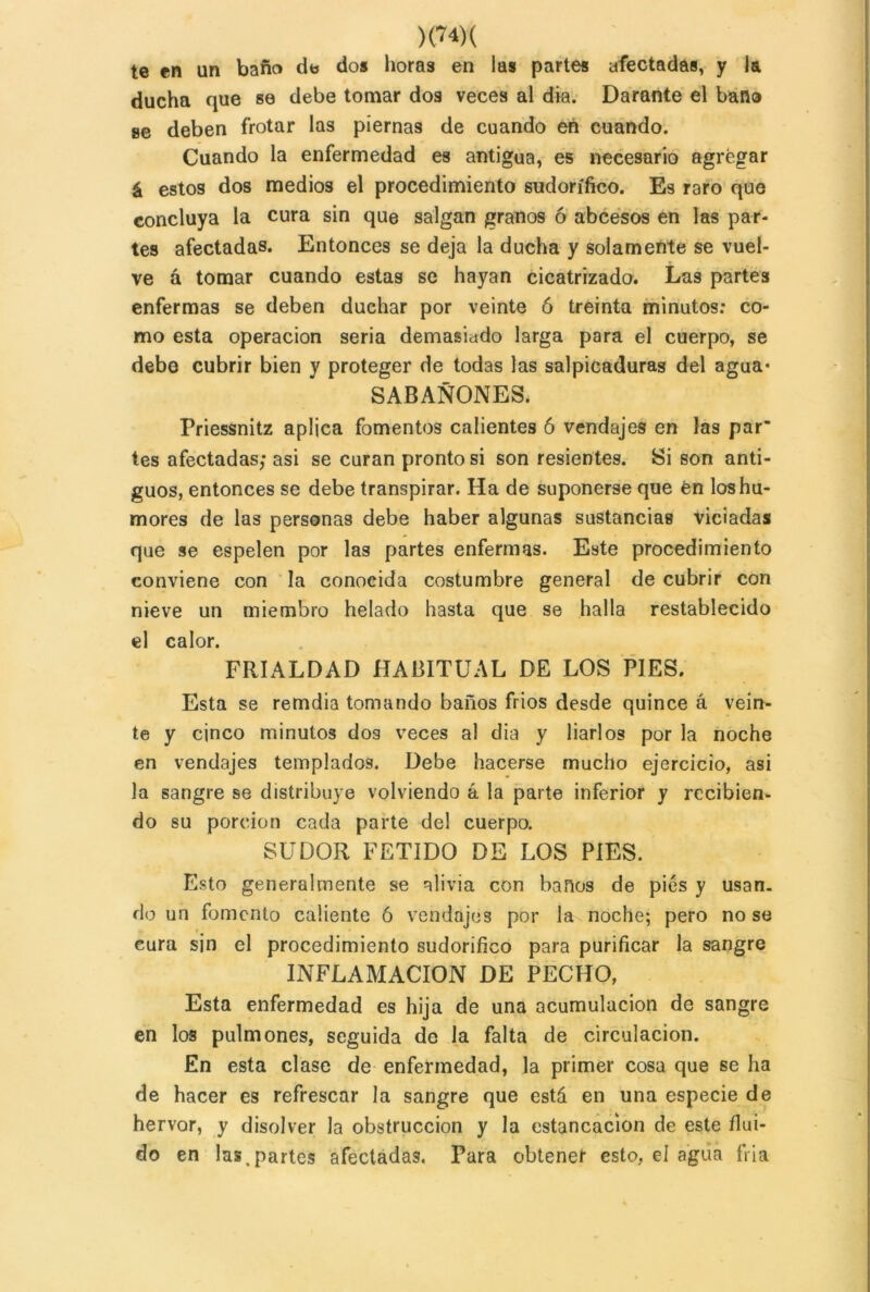 )<74)( te en un baño de do» horas en las partes afectadas, y la ducha que se debe tomar dos veces al dia. Darante el baño se deben frotar las piernas de cuando en cuando. Cuando la enfermedad es antigua, es necesario agregar á estos dos medios el procedimiento sudorífico. Es raro que concluya la cura sin que salgan granos ó abcesos en las par- tes afectadas. Entonces se deja la ducha y solamente se vuel- ve á tomar cuando estas se hayan cicatrizado. Las partes enfermas se deben duchar por veinte ó treinta minutos: co- mo esta operación seria demasiado larga para el cuerpo, se debe cubrir bien y proteger de todas las salpicaduras del agua- SABAÑONES, Priessnitz aplica fomentos calientes 6 vendajes en las par’ tes afectadas; asi se curan pronto si son resientes. Si son anti- guos, entonces se debe transpirar. Ha de suponerse que en los hu- mores de las personas debe haber algunas sustancias viciadas que se espelen por las partes enfermas. Este procedimiento conviene con la conocida costumbre general de cubrir con nieve un miembro helado hasta que se halla restablecido el calor. FRIALDAD HABITUAL DE LOS PIES. Esta se remdia tomando baños frios desde quince á vein- te y cinco minutos dos veces al dia y liarlos por la noche en vendajes templados. Debe hacerse mucho ejercicio, asi la sangre se distribuye volviendo á la parte inferior y recibien- do su porción cada parte de! cuerpo. SUDOR FETIDO DE LOS PIES. Esto generalmente se alivia con baños de pies y usan- do un fomento caliente ó vendajes por la noche; pero no se cura sin el procedimiento sudorífico para purificar la sangre INFLAMACION DE PECHO, Esta enfermedad es hija de una acumulación de sangre en los pulmones, seguida de la falta de circulación. En esta clase de enfermedad, la primer cosa que se ha de hacer es refrescar la sangre que está en una especie de hervor, y disolver la obstrucción y la estancación de este flui- do en las .partes afectadas. Tara obtenef esto, el agua fría