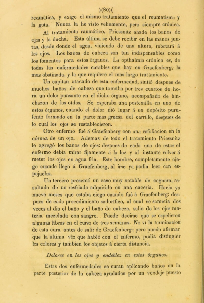 reumática, y exige el mismo tratamiento que el reumatismo y la gota. Nunca la he visto vehemente, pero siempre crónica. Al tratamiento raumático, Priessnitz añade los baños de ojos y la ducha. Esta última se debe recibir en las manos jun- tas, desde donde el agua, viniendo de una altura, rebotará á los ojos. Los baños de cabeza son tan indispensables como los fomentos para estos órganos. La opthalmia crónica es, de todas las enfermedades curables que hay en Graefenberg, la mas obstinada, y la que requiere el mas largo tratamiento. Un capitán atacado de esta enfermedad, sintió después de muchos baños de cabeza que tomaba por tres cuartos de ho- ra un dolor punsante en el dicho órgano, acompañado de hin- chazón de los oídos. Se esperaba una postemilla en uno de estos órganos, cuando el dolor dió lugar á un depósito puru- lento formado en la parte mas gruesa del carrillo, después de lo cual los ojos se restablecieron. Otro enfermo fué á Graefenberg con una esfoliacion en la córnea de un ojo. Ademas de todo el tratamiento Priessnitz le agregó los baños de ojos: después de cada uno de estos el enfermo debía mirar fijamente á la luz y al instante volver á meter los ojos en agua fria. Este hombre, completamente cie- go cuando llegó á Graefenberg, al irse ya podía leer con es- pejuelos. Un tercéro presentó un caso muy notable de ceguera, re- sultado de un resfriado adquirido en una caceria. Hacia ya nueve meses que estaba ciego cuando fué á Graefenberg: des- pués de cada procedimiento sudorífico, al cual se sometía dos veces al dia el baño y el baño de cabeza, salió de los ojos ma- teria mezclada con sangre. Puede decirse que se espelieron algunas libras en el curso de tres semanas. No vi la terminación de esta cura antes de salir de Graefenberg; pero puedo afirmar que la última vez que hablé con el enfermo, podía distinguir los colores y también los objetos á cierta distancia. Dolores en los ojos y endeblez en estos órganos. Estas dos enfermedades se curan aplicando baños en la parte posterior de la cabeza ayudados por un vendaje puesto