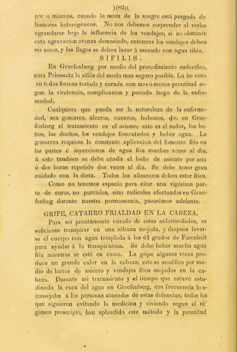 )(82K por sí mismas, cuando la masa de la sangre está purgada de humores heterogéneos. No nos debemos sorprender al verlas agrandarse bajo la influencia de los vendajes; si no obstante esta agravación avanza demasiado, entonces los vendajes deben ser secos, y las llagas se deben lavar á menudo con agua tibia. SIFILIS. En Graefenberg por medio del procedimiento sudorífico, cura Priessnitz la sífilis del modo mas seguro posible. La he visto en tedas formas tratada y curada con mas ó menos prontitud se- gún la virulencia, complicación y periodo largo de la enfer- medad. Cualquiera que pueda ser la naturaleza de la enferme- dad, • sea gonorrea, úlceras, cañeros, bubones, cj>c. en Grae- fenberg el tratamiento es el mismo; esto es el sudor, los ba- ños, las duchas, los vendajes fomentados y beber agua. La gonorrea requiere la constante aplicación del fomento frió en las partes é inyecciones de agua fria muchas veces al dia, á esto también se debe añadir el baño de asiento por una 6 dos horas repetido dos veces al dia. Se debe tener gran cuidado con la dieta. Todos los alimentos deben estar fríos. Como no tenemos espacio para citar una vigésima par- te de curas, no parciales, sino radicales efectuadas en Grae- fenbeg durante nuestra permanencia, pasarémos adelante. gripe, catarro frialdad en la careza. Pára ser prontamente curado de estas enfermedades, es suficiente transpirar en una sábana mojada, y después lavar- se el cuerpo con agua templada á los Oí grados de Faienheit para ayudar á la transpiración. Se debe beber mucha agua fria mientras se esté en cama. La gripe algunas veces pro- duce un grande calor en la cabeza; este se modifica por me- dio de baños de asiento y vendajes frios mojados en la ca- beza. Durante mi tratamiento y el tiempo que estuve estu- diando la cura del agua en Graefenberg, con frecuencia lo a* consejaba á las personas atacadas de estas dolencias; todos los que siguieron evitando la medicina y viviendo según el re' gimen proscripto, han aplaudido este método y ]a prontitud