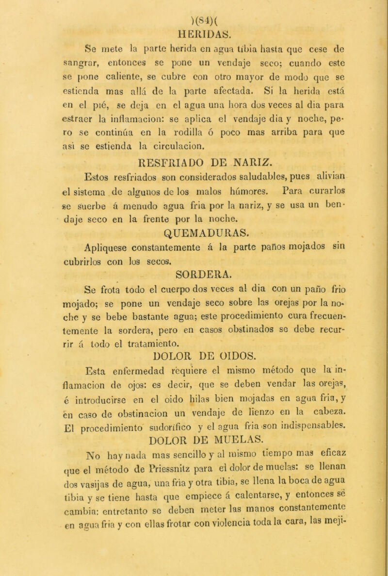 >(84) ( HERIDAS. Se mete la parte herida en agua tibia hasta que cese de sangrar, entonces se pone un vendaje seco; cuando este se pone caliente, se cubre con otro mayor de modo que se estienda mas allá de la parte afectada. Si la herida está en el pié, se deja en el agua una hora dos veces al dia para esíraer la inflamación: se aplica el vendaje dia y noche, pe- ro se continúa en la rodilla ó poco mas arriba para que asi se estienda la circulación. RESFRIADO DE NARIZ. Estos resfriados son considerados saludables, pues alivian el sistema de algunos de los malos humores. Para curarlos se suerbe á menudo agua fria por la nariz, y se usa un ben* daje seco en la frente por la noche. QUEMADURAS. Apliqúese constantemente á la parte paños mojados sin cubrirlos con los secos. SORDERA. Se frota todo el cuerpo dos veces al dia con un paño frió mojado; se pone un vendaje seco sobre las orejas por la no* che y se bebe bastante agua; este procedimiento cura frecuen- temente la sordera, pero en casos obstinados se debe recur- rir á todo el tratamiento. DOLOR DE OIDOS. Esta enfermedad requiere el mismo método que la in- flamación de ojos: es decir, que se deben vendar las orejas, é introducirse en el oido hilas bien mojadas en agua fria, y en caso de obstinación un vendaje de lienzo en la cabeza. El procedimiento sudorífico y el agua fria son indispensables. DOLOR DE MUELAS. No hay nada mas sencillo y al mismo tiempo mas eficaz que el método de Priessnitz para el dolor de muelas: se llenan dos vasijas de agua, una fria y otra tibia, se llena la boca de agua tibia y se tiene hasta que empiece á calentarse, y entonces sé cambia: entretanto se deben meter las manos constantemente en amia fria y con ellas frotar con violencia toda la cara, las meji-
