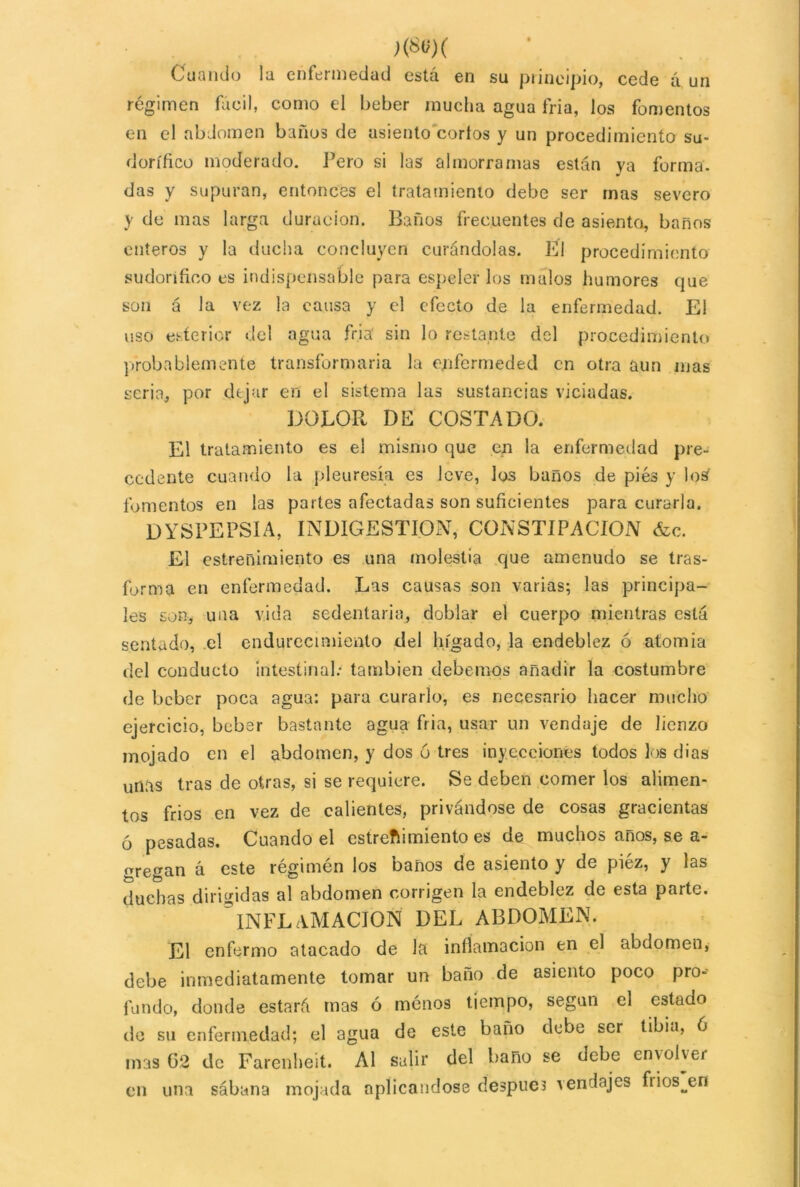 Cuando la enfermedad está en su principio, cede á un régimen fácil, como el beber mucha agua fría, los fomentos en el abdomen baños de asiento cortos y un procedimiento su- dorífico moderado. Pero si las almorramas están ya forma, das y supuran, entonces el tratamiento debe ser mas severo y de mas larga duración. Baños frecuentes de asiento, barios enteros y la ducha concluyen curándolas. El procedimiento sudorífico es indispensable para espeler los malos humores que son á la vez la causa y el efecto de la enfermedad. El uso esíerior del agua fría sin lo restante del procedimiento probablemente transformaría la qpfermeded en otra aun mas seria, por dejar en el sistema las sustancias viciadas. DOLOR DE COSTADO. El tratamiento es el mismo que en la enfermedad pre- cedente cuando la pleuresía es leve, los baños de piés y los fomentos en las partes afectadas son suficientes para curarla. DYSPEPSIA, INDIGESTION, CONSTIPACION <fcc. El estreñimiento es una molestia que amenudo se tras- forma en enfermedad. Las causas son varias; las principa- les son, una vida sedentaria, doblar el cuerpo mientras está sentado, el endurecimiento del hígado, la endeblez ó atomía del conducto intestinal.* también debernos añadir la costumbre de beber poca agua: para curarlo, es necesario hacer mucho ejercicio, beber bastante agua fria, usar un vendaje de lienzo mojado en el abdomen, y dos 6 tres inyecciones todos los dias unas tras de otras, si se requiere. Se deben comer los alimen- tos fríos en vez de calientes, privándose de cosas gracientas ó pesadas. Cuando el estreñimiento es de muchos años, se a- uregan á este régimén los baños de asiento y de piéz, y las duchas dirigidas al abdomen corrigen la endeblez de esta parte. 3INFLAMACION DEL ABDOMEN. El enfermo atacado de la inflamación en el abdomen, debe inmediatamente tomar un baño de asiento poco pro- fundo, donde estará mas ó menos tiempo, según el estado de su enfermedad; el agua de este baño debe ser tibia, 6 mas 62 de Farenheit. Al salir del baño se debe envolver en una sábana mojada aplicándose después vendajes frios^en