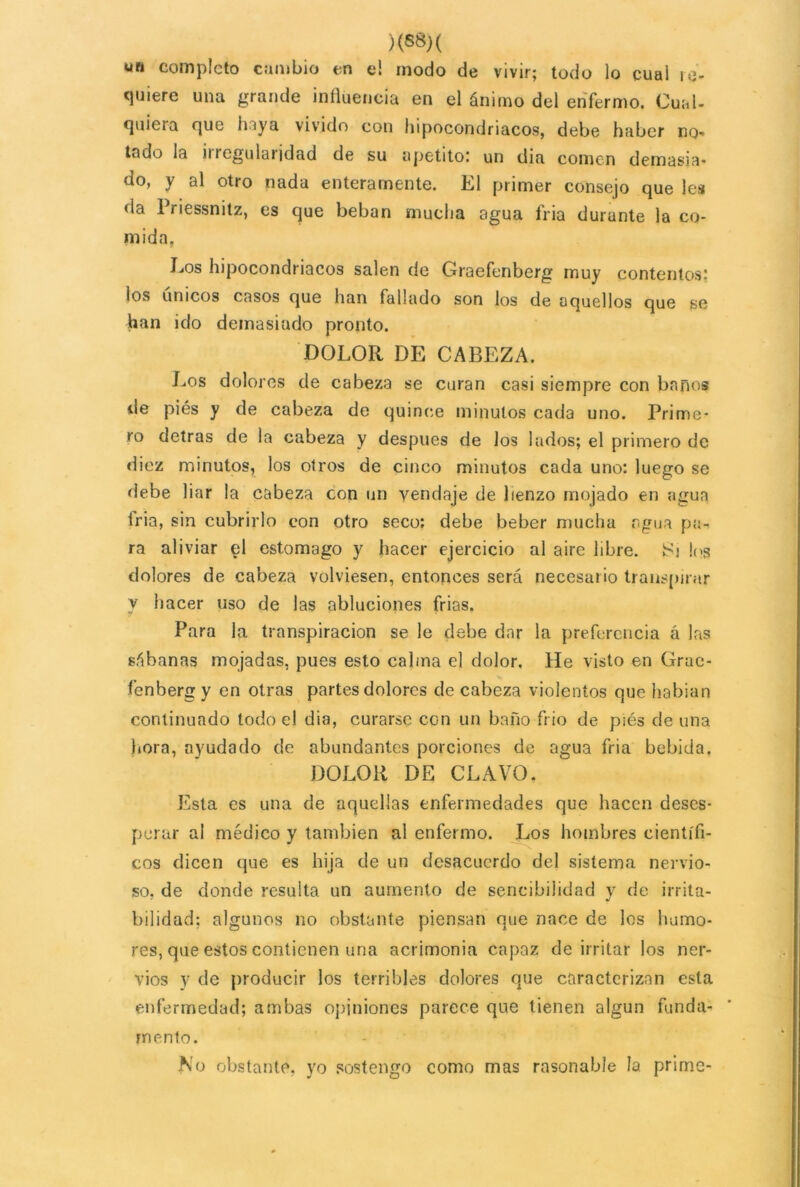 )<88)( un completo cambio en el modo de vivir; todo lo cual re- quiere una grande influencia en el ánimo del enfermo. Cual, quieia que huya vivido con hipocondriacos, debe haber no- lado la iiregularidad de su apetito! un dia comen demasia* do, y al otro nada enteramente. El primer consejo que lea da Priessnitz, es que beban mucha agua fria durante la co- mida. Eos hipocondriacos salen de Graefenberg muy contentos! ios únicos casos que han fallado son los de aquellos que se han ido demasiado pronto. DOLOR DE CABEZA. Los dolores de cabeza se curan casi siempre con baños de piés y de cabeza de quince minutos cada uno. Prime- ro detras de la cabeza y después de los lados; el primero de diez minutos, los otros de cinco minutos cada uno: luego se debe liar la cabeza con un vendaje de lienzo mojado en agua tria, sin cubrirlo con otro seco: debe beber mucha agua pa- ra aliviar el estomago y hacer ejercicio al aire libre. Si los dolores de cabeza volviesen, entonces será necesario transpirar y hacer uso de las abluciones frias. Para la transpiración se le debe dar la preferencia á las sábanas mojadas, pues esto calma el dolor. He visto en Gruc- fenbergy en otras partes dolores de cabeza violentos que habian continuado todo el dia, curarse con un baño frió de p¡és de una hora, ayudado de abundantes porciones de agua fria bebida. DOLOR DE CLAVO. Esta es una de aquellas enfermedades que hacen deses- perar al médico y también al enfermo. Los hombres científi- cos dicen que es hija de un desacuerdo del sistema nervio- so, de donde resulta un aumento de sencibilidad y de irrita- bilidad: algunos no obstante piensan que nace de los humo- res, que estos contienen una acrimonia capaz de irritar los ner- vios y de producir los terribles dolores que caracterizan esta enfermedad; ambas opiniones parece que tienen algún funda- mento. No obstante, yo sostengo como mas rnsonable la prime-