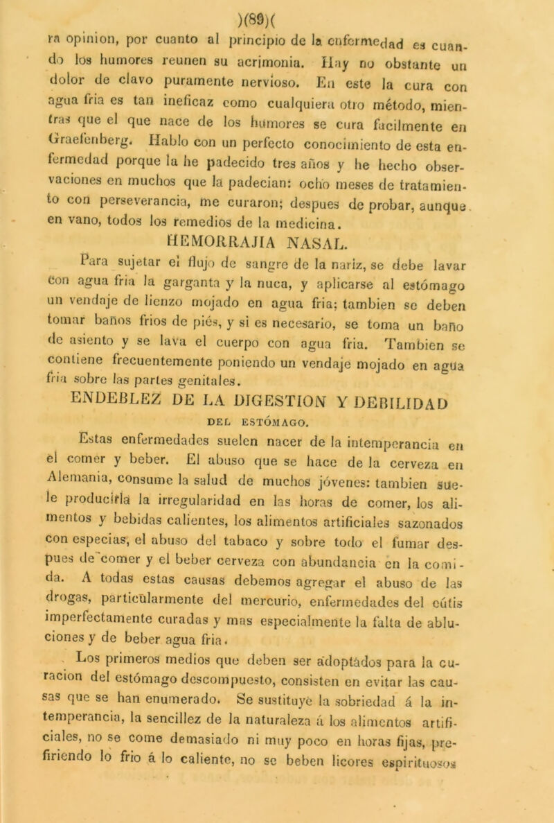 rn opinión, por cuanto al principio de la enfermedad e¡J cuail. do los humores reúnen su acrimonia. Hay no obstante un dolor de clavo puramente nervioso. En este la cura con agua fria es tan ineíicaz como cualquiera otro método, mien- tras que el que nace de los humores se cura fácilmente en Graeleriberg. Hablo con un perfecto conocimiento de esta en- fermedad porque la he padecido tres años y he hecho obser- vaciones en muchos que la padecían: ocho meses de tratamien- to con perseverancia, me curaron; después de probar, aunque en vano, todos los remedios de la medicina. HElVIORRAJÍA NASAL. Para sujetar ei flujo de sangre de la nariz, se debe lavar Con agua fría la garganta y la nuca, y aplicarse al estómago un vendaje de lienzo mojado en agua fria; también se deben tomar baños fríos de piés, y si es necesario, se toma un baño de asiento y se lava el cuerpo con agua fria. También se contiene frecuentemente poniendo un vendaje mojado en agua fria sobre las partes genitales. ENDEBLEZ DE LA DIGESTION Y DEBILIDAD DEL ESTÓMAGO. Estas enfermedades suelen nacer de la intemperancia en el comer y beber. El abuso que se hace de la cerveza en Alemania, consume la salud de muchos jóvenes: también sue- le producirla la irregularidad en las horas de comer, los ali- mentos y bebidas calientes, los alimentos artificiales sazonados con especias, el abuso del tabaco y sobre todo el fumar des- pués de comer y el beber cerveza con abundancia en la comi- da. A todas estas causas debemos agregar el abuso de las drogas, particularmente del mercurio, enfermedades del cutis imperfectamente curadas y mas especialmente la falta de ablu- ciones y de beber agua fria. Los primeros medios que deben ser adoptados para la cu- ración del estómago descompuesto, consisten en evitar las cau- sas que se han enumerado. Se sustituye la sobriedad á la in- temperancia, la sencillez de la naturaleza ú los alimentos artifi- ciales, no se come demasiado ni muy poco en horas fijas, pre- firiendo lo frió á lo caliente, no se beben licores espirituosos