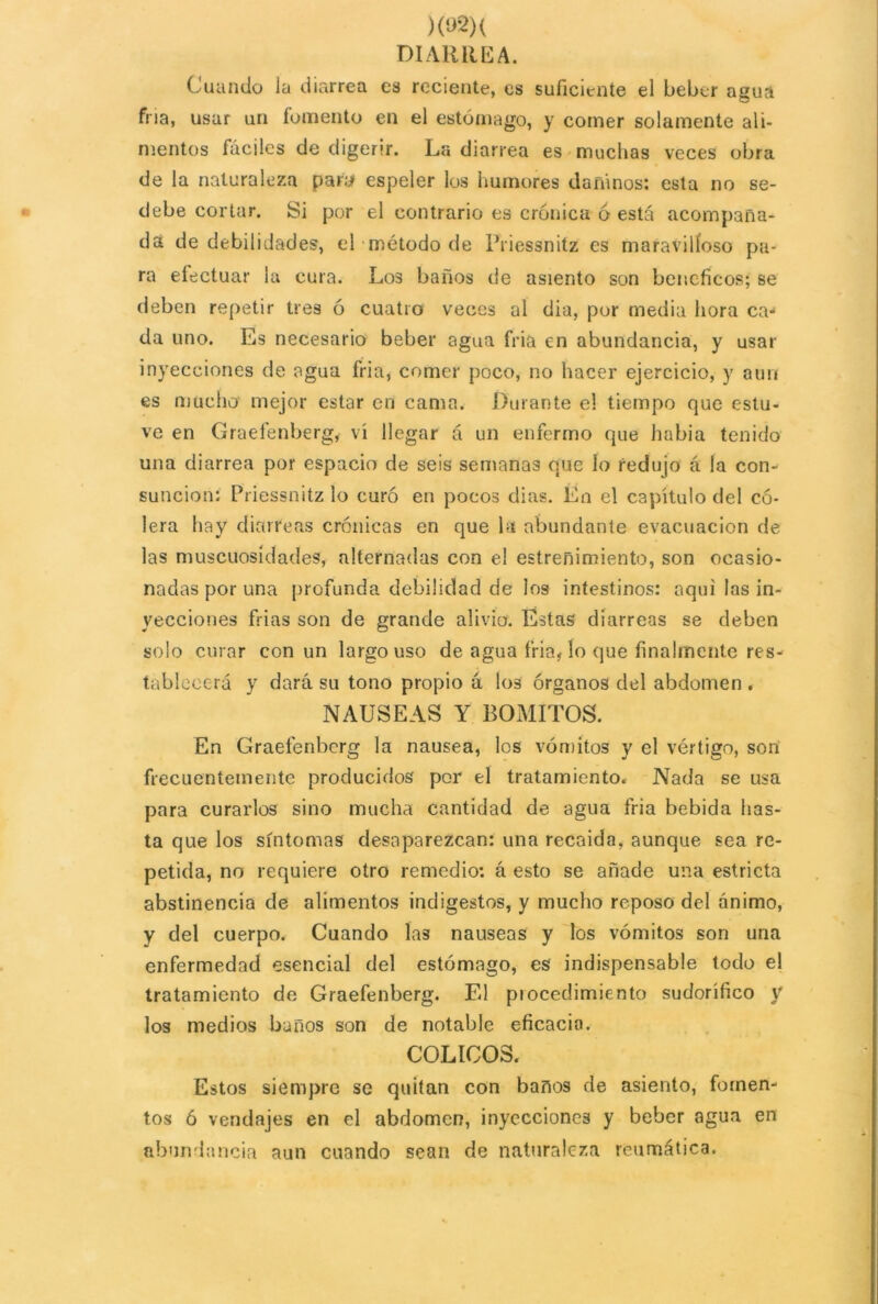 )(»2)( DIARREA. Cuando Ja diarrea es reciente, es suficiente el beber agua fría, usar un fomento en el estómago, y comer solamente ali- mentos fáciles de digerir. La diarrea es muchas veces obra de la naturaleza paró espeler los humores dañinos: esta no se- debe cortar. Si por el contrario es crónica ó está acompaña- da de debilidades, el método de Priessnitz es maravilloso pa- ra efectuar la cura. Los baños de asiento son benéficos; se deben repetir tres ó cuatro veces al dia, por media hora ca- da uno. Es necesario beber agua fria en abundancia, y usar inyecciones de agua fria, comer poco, no hacer ejercicio, y aun es mucho mejor estar en cama. Durante el tiempo que estu- ve en Graelénberg, vi llegar á un enfermo que habia tenido una diarrea por espacio de seis semanas que lo redujo á la con- sunción: Priessnitz lo curó en pocos dias. En el capítulo del có- lera hay diarreas crónicas en que la abundante evacuación de las muscuosidades, alternadas con el estreñimiento, son ocasio- nadas por una profunda debilidad de los intestinos: aqui las in- yecciones frías son de grande alivio. Estas diarreas se deben solo curar con un largo uso de agua fria, lo que finalmente res- tablecerá y dará su tono propio á los órganos del abdomen . NAUSEAS Y BOMITOS. En Graefenbcrg la nausea, los vómitos y el vértigo, son frecuentemente producidos por el tratamiento. Nada se usa para curarlos sino mucha cantidad de agua fria bebida has- ta que los síntomas desaparezcan: una recaída, aunque sea re- petida, no requiere otro remedio: á esto se añade una estricta abstinencia ele alimentos indigestos, y mucho reposo del ánimo, y del cuerpo. Cuando las nauseas y los vómitos son una enfermedad esencial del estómago, es indispensable todo el tratamiento de Graefenberg. El procedimiento sudorífico y los medios baños son de notable eficacia. COLICOS. Estos siempre se quitan con baños de asiento, fomen- tos ó vendajes en el abdomen, inyecciones y beber agua en abundancia aun cuando sean de naturaleza reumática.