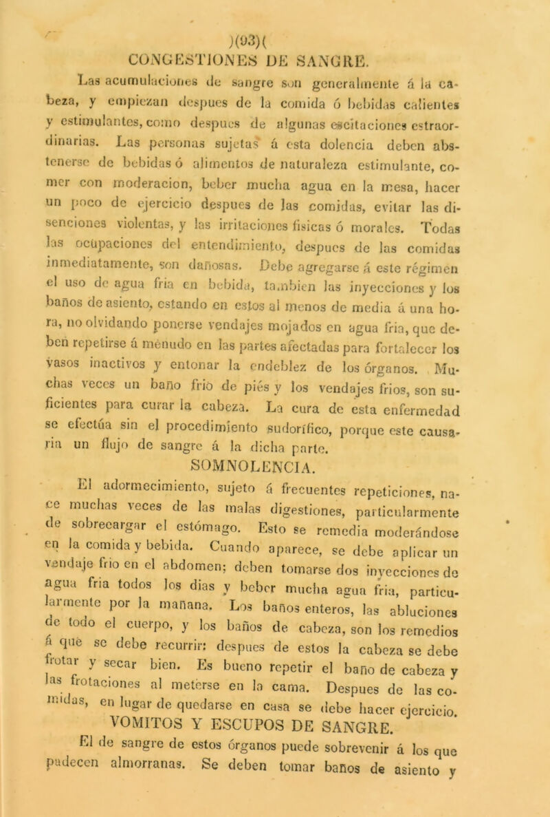 r - / xo3)( CONGESTIONES DE SANGRE. Ijas acumulaciones de sangre son generalmente á la ca- beza, y empiezan después de la comida ó bebidas calientes y estimulantes, como después de algunas excitaciones extraor- dinarias. Las personas sujetas á esta dolencia deben abs- tenerse de bebidas ó alimentos de naturaleza estimulante, co- mer con moderación, beber mucha agua en la mesa, hacer un poco de ejercicio después de las comidas, evitar las di- senciones violentas, y las irritaciones físicas ó morales. Todas Lis ocupaciones del entendimiento, después de las comidas inmediatamente, son dañosas. Debe agregarse á este régimen el uso de agua fria en bebida, también las inyecciones y los baños de asiento, estando en estos al menos de media á una ho- ra, no olvidando ponerse vendajes mojados en agua Tria, que de- ben repetirse á menudo en las partes afectadas para fortalecer los vasos inactivos y entonar la endeblez de los órganos. Mu- chas \eccs un baño frió de pies y los vendajes frios, son su- ficientes para curar la cabeza. La cura de esta enfermedad se efectúa sin el procedimiento sudorífico, porque este causa- ría un flujo de sangre á la dicha parte. SOMNOLENCIA. L1 adormecimiento, sujeto ú frecuentes repeticiones, na- ce muchas \eces de las malas digestiones, particularmente de sobrecargar el estómago. Esto se remedia moderándose en la com.day bebida. Cuando aparece, se debe aplicar un vendaje frío en el abdomen; deben tomarse dos inyecciones de agua fría todos los dias y beber mucha agua fria, partieu- armente por la mañana. Los baños enteros, las abluciones de toao el cuerpo, y los baños de cabeza, son los remedios qUe sc debe ocurrir: después de estos la cabeza se debe rotar y secar bien. Es bueno repetir el baño de cabeza y las frotaciones al meterse en la cama. Después de las co- ln'daS’ en lllgar de quedarse en casa se debe hacer ejercicio VOMITOS Y ESCUPOS DE SANGRE. El de sangre de estos órganos puede sobrevenir á los que padecen almorranas. Se deben tomar baños de asiento y