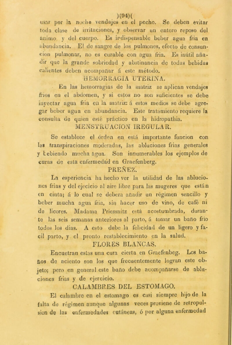 usar por la noche vendajes en el pecho. Se deben evitar toda clase de irritaciones, y observar un entero reposo del ánimo y del cuerpo. Es indispensable beber agua fria en abundancia. El de sangre de los pulmones, efecto de consun- ción pulmonar, no es curable con agua fria. Es inútil aña- dir que la grande sobriedad y abstinancia de todas bebidas calientes deben acompañar á este método. HEMORRAGIA UTERINA. En las hemorragias de la matriz se aplican vendajes fríos en el abdomen, y si estos no son suficientes se debe inyectar agua fria en la matriz: á estos medios se debe are- J O C gar beber agua en abundancia. Este tratamiento requiere la consulta de quien esté práctico en la hidropathia. MENSTRUACION IREGULAR. Se establece el orden en está importante función con las transpiraciones moderadas, las abluciones frias generales y bebiendo mucha ógua, Son innumerables los ejemplos de curas de esta enfermedad en Graefenberg. PREÑEZ. La esperiencia ha hecho ver la utilidad de las ablucio- nes frias y del ejecicio al aire libre para las mugeres que están en cinta; á lo cual se deberá añadir un régimen sencillo y beber mucha agua fria, sin hacer uso de vino, de café ni de licores. Madatna Priessnitz está acostumbrada, duran- te las seis semanas anteriores al parto, á tomar un baño frío todos los dias. A esto debe la felicidad de un ligero y fá- cil parto, y el pronto restablecimiento en la salud. FLORES BLANCAS. Encuetran estas una cura cierta en Graefenbeg. Les ba- ños de aciento son los que frecuentemente logran este ob- jeto; pero en general este baño debe acompañarse de ablu- ciones frias y de ejercicio. CALAMBRES DEL ESTOMAGO. El calambre en el estomago es casi siempre hijo de la falta de régimen aunque algunas veces proviene de relropul- sion de las enfermedades cutáneas, ó por alguna enfermedad