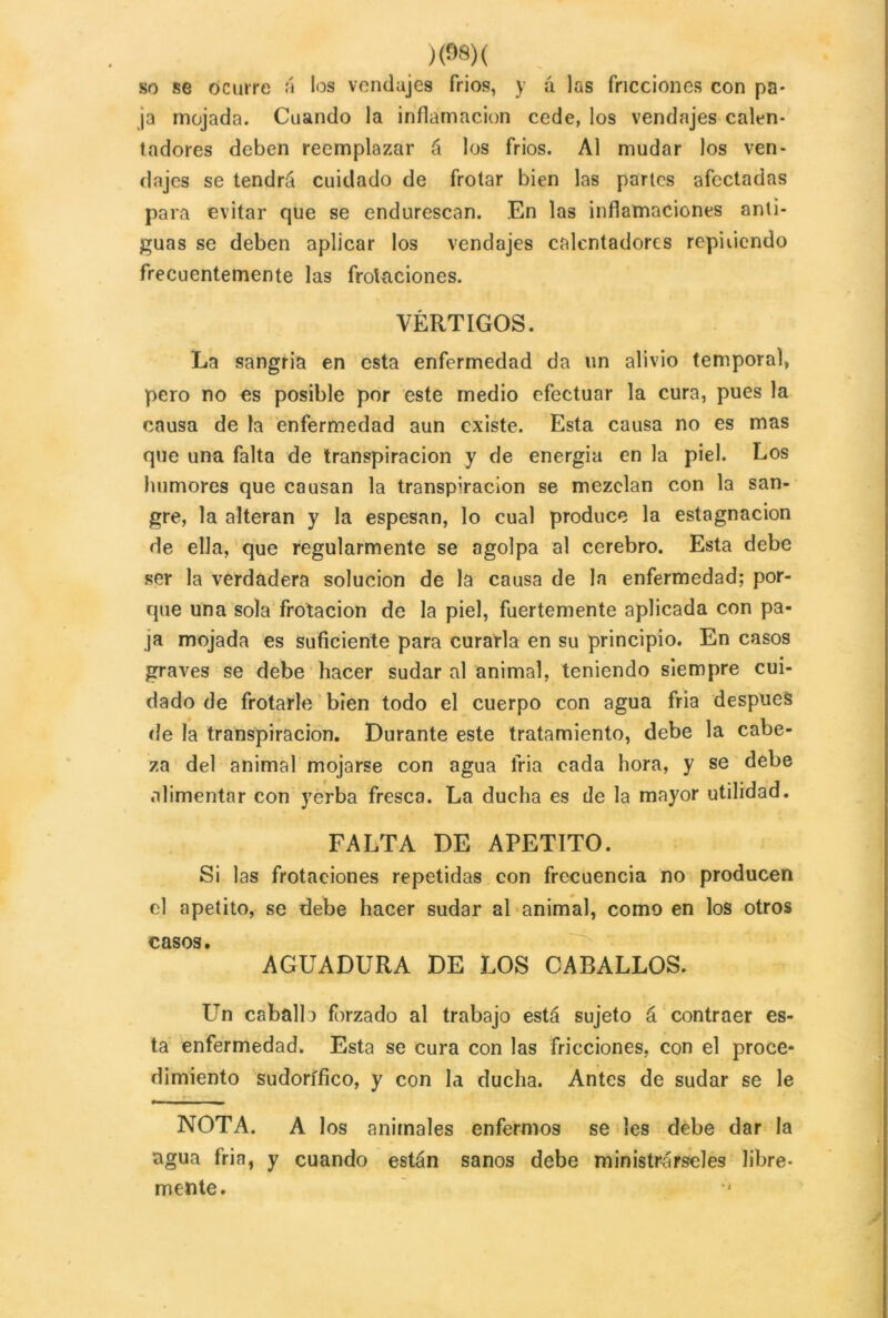 so se ocurre á ios vendajes fríos, y á las fricciones con pa- ja mojada. Cuando la inflamación cede, los vendajes calen- tadores deben reemplazar á los fríos. Al mudar los ven- dajes se tendrá cuidado de frotar bien las partes afectadas para evitar que se endurescan. En las inflamaciones anti- guas se deben aplicar los vendajes calentadores repiiicndo frecuentemente las frotaciones. VÉRTIGOS. La sangría en esta enfermedad da un alivio temporal, pero no es posible por este medio efectuar la cura, pues la causa de la enfermedad aun existe. Esta causa no es mas que una falta de transpiración y de energía en la piel. Los humores que causan la transpiración se mezclan con la san- gre, la alteran y la espesan, lo cual produce la estagnación de ella, que regularmente se agolpa al cerebro. Esta debe ser la verdadera solución de la causa de la enfermedad; por- que una sola frotación de la piel, fuertemente aplicada con pa- ja mojada es suficiente para curarla en su principio. En casos graves se debe hacer sudar al animal, teniendo siempre cui- dado de frotarle bien todo el cuerpo con agua fria después de la transpiración. Durante este tratamiento, debe la cabe- za del animal mojarse con agua fria cada hora, y se debe alimentar con yerba fresca. La ducha es de la mayor utilidad. FALTA DE APETITO. Si las frotaciones repetidas con frecuencia no producen el apetito, se debe hacer sudar al animal, como en los otros casos. AGUADURA DE LOS CABALLOS. Un caballo forzado al trabajo está sujeto á contraer es- ta enfermedad. Esta se cura con las fricciones, con el proce- dimiento sudorífico, y con la ducha. Antes de sudar se le NOTA. A los animales enfermos se les debe dar la agua fria, y cuando están sanos debe ministrárseles libre- mente.