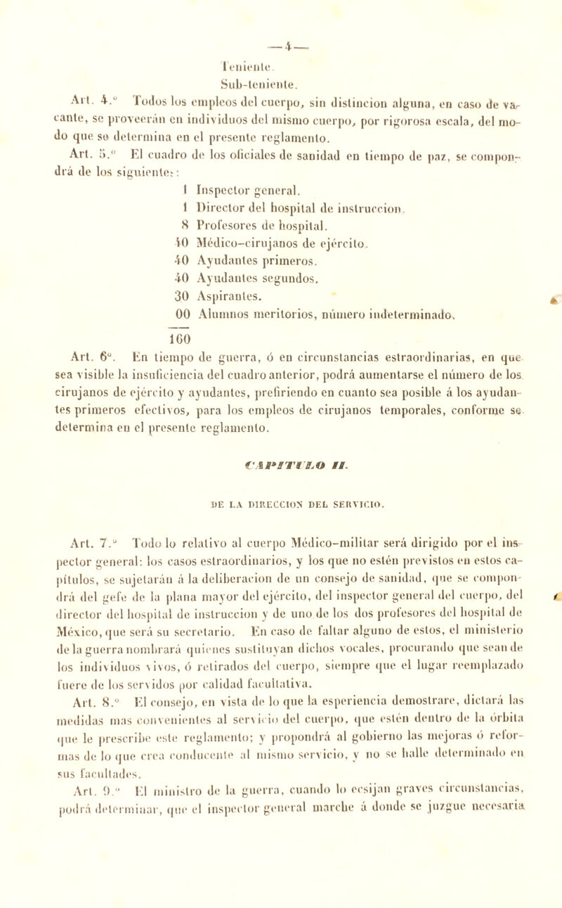 Teniente Sub-teniente. Alt. 4.° lodos los empleos del cuerpo, sin distinción alguna, en caso de va- cante, se proveerán en individuos del mismo cuerpo, por rigorosa escala, del mo- do que so determina en el presente reglamento. Art. 5.° El cuadro de los oficiales de sanidad en tiempo de paz, se compon- drá de los siguiente*: 1 Inspector general. 1 Director del hospital de instrucción 8 Profesores de hospital. 40 Médico-cirujanos de ejército. 40 Ayudantes primeros. 40 Ayudantes segundos. 30 Aspirantes. 00 Alumnos meritorios, número indeterminado. 100 Art. 6o. En tiempo de guerra, ó en circunstancias estraordinarias, en que sea visible la insuficiencia del cuadro anterior, podrá aumentarse el número de los cirujanos de ejército y ayudantes, prefiriendo en cuanto sea posible á los ayudan- tes primeros efectivos, para los empleos de cirujanos temporales, conforme se determina en el presente reglamento. C'AM'BTIBjO II. DE LA DIRECCION' DEL SERVICIO. Art. 7.u Todo lo relativo al cuerpo Médico-militar será dirigido por el ins- pector general: los casos estraordinarios, y los que no estén previstos en estos ca- pítulos, se sujetarán á la deliberación de un consejo de sanidad, que se compon- drá del ge fe «le la plana mayor del ejército, del inspector general del cuerpo, del director del hospital de instrucción y de uno de los dos prolesores del hospital de México, que será su secretario. En caso de tallar alguno de estos, el ministerio de la guerra nombrará quienes sustituyan dichos vocales, procurando que sean de los individuos \ i vos, ó retirados del cuerpo, siempre que el lugar reemplazado fuere de los servidos por calidad facultativa. Art. 8.° El consejo, en vista de lo que la esperiencia demostrare, dictará las medidas mas convenientes al servicio del cuerpo, que estén dentro de la órbita que le prescribe este reglamento; y propondrá al gobierno las mejoras ó rolor- mas de lo que crea conducente al mismo servicio, y no se halle determinado en sus facultades. Art. 0. El ministro de la guerra, cuando lo ecsijan graves circunstancias, podrá determinar, que el inspector general marche á donde se juzgue necesaria