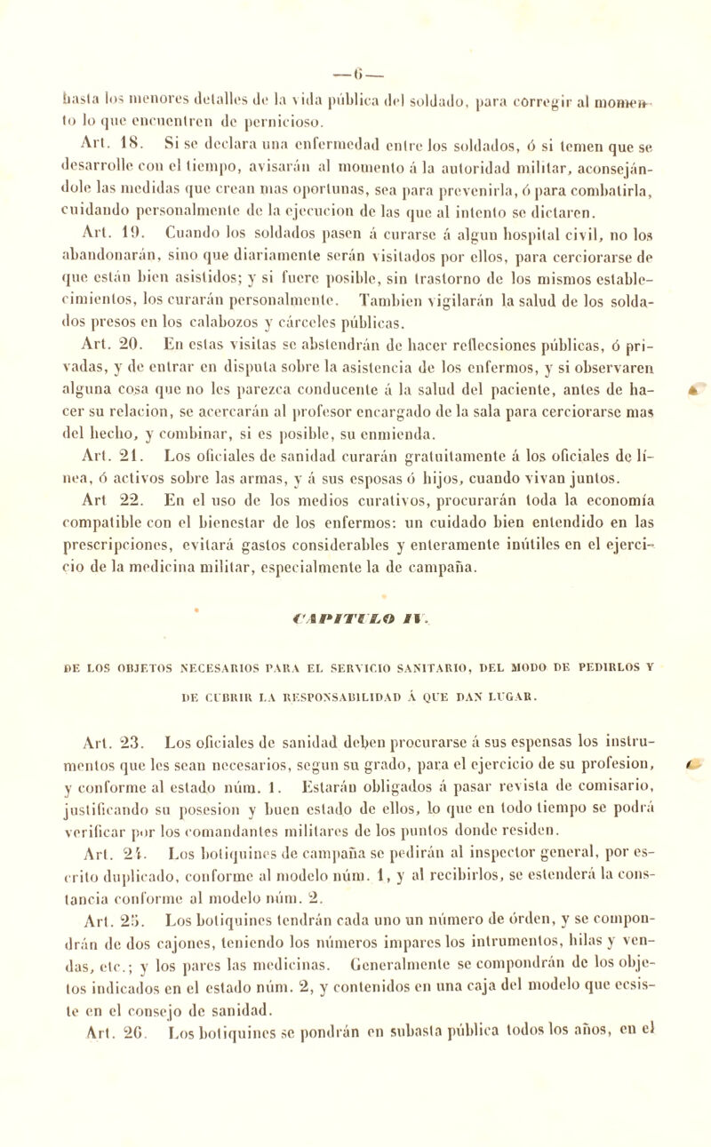 hasta los menores detalles de la \ ida pública del soldado, para corregir al momen- to lo que encuentren de pernicioso. Al t. 18. Si se declara una enfermedad entre los soldados, ó si temen que se desarrolle con el tiempo, avisarán al momento á la autoridad militar, aconseján- dole las medidas que crean mas oportunas, sea para prevenirla, ó para combatirla, cuidando personalmente de la ejecución de las que al intento se dictaren. Art. 19. Cuando los soldados pasen á curarse á algún hospital civil, no los abandonarán, sino que diariamente serán visitados por ellos, para cerciorarse de que están bien asistidos; y si fuere posible, sin trastorno de los mismos estable- cimientos, los curarán personalmente. También vigilarán la salud de los solda- dos presos en los calabozos y cárceles públicas. Art. 20. En estas visitas se abstendrán de hacer retlecsioncs públicas, ó pri- vadas, y de entrar en disputa sobre la asistencia de los enfermos, y si observaren alguna cosa que no les parezca conducente á la salud del paciente, antes de ha- 4 cer su relación, se acercarán al profesor encargado de la sala para cerciorarse mas del hecho, y combinar, si es posible, su enmienda. Art. 21. Los oficiales de sanidad curarán gratuitamente á los oficiales de lí- nea, ó activos sobre las armas, y á sus esposas ó hijos, cuando vivan juntos. Art 22. En el uso de los medios curativos, procurarán toda la economía compatible con el bienestar de los enfermos: un cuidado bien entendido en las prescripciones, evitará gastos considerables y enteramente inútiles en el ejerci- cio de la medicina militar, especialmente la de campaña. r»*íiff,0 fi. BE I.OS OIJJETOS NECESARIOS PARA EL SERVICIO SANITARIO, DEL MODO DE PEDIRLOS Y DE CUBRIR I.A RESPONSABILIDAD Á QUE DAN LUGAR. Art. 23. Los oficiales de sanidad deben procurarse á sus espensas los instru- mentos que les sean necesarios, según su grado, para el ejercicio de su profesión, y conforme al estado núm. 1. Estarán obligados á pasar revista de comisario, justificando su posesión y buen estado de ellos, lo que en todo tiempo se podrá verificar por los comandantes militares de los puntos donde residen. Art. 2L Los botiquines de campaña se pedirán al inspector general, por es- crito duplicado, conforme al modelo núm. 1, y al recibirlos, se estenderá la cons- tancia conforme al modelo núm. 2. Art. 25. Los botiquines tendrán cada uno un número de orden, y se compon- drán de dos cajones, teniendo los números impares los intrumentos, hilas y ven- das, etc.; y los pares las medicinas. Generalmente se compondrán de los obje- tos indicados en el estado núm. 2, y contenidos en una caja del modelo que ecsis- te en el consejo de sanidad. Art. 2G. Los botiquines se pondrán en subasta pública todos los años, en el