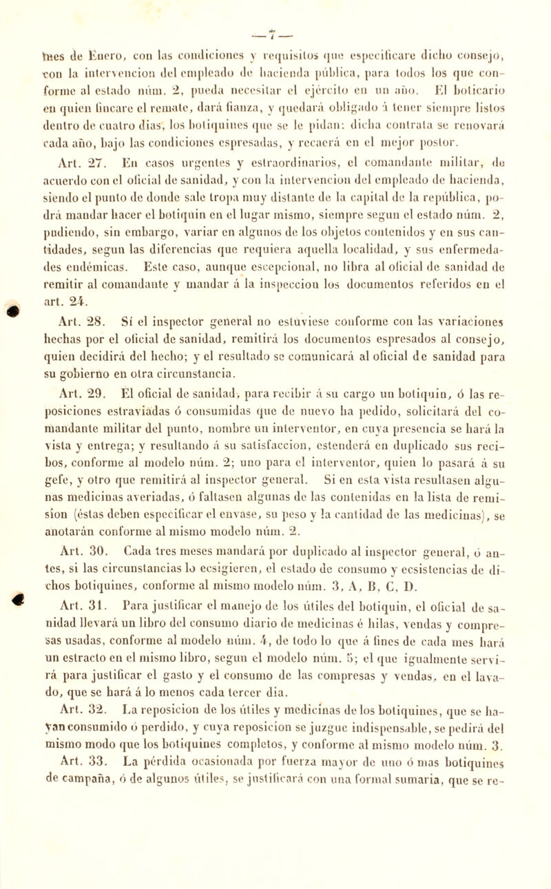 hics de Enero, con las condiciones y requisitos que especificare dicho consejo, con la intervención del empleado de hacienda pública, para todos los que con- forme al estado núm. 2, pueda necesitar el ejército en un año. El boticario en quien lineare el remate, dará fianza, y quedará obligado i tener siempre listos dentro de cuatro dias, los botiquines que se le pidan: dicha contrata se renovará cada año, bajo las condiciones espresadas, y recaerá en el mejor postor. Art. 27. En casos urgentes y estraordinarios, el comandante militar, de acuerdo con el oficial de sanidad, y con la intervención del empleado de hacienda, siendo el punto de donde sale tropa muy distante de la capital de la república, po- drá mandar hacer el botiquín en el lugar mismo, siempre según el estado núm. 2, pudiendo, sin embargo, variar en algunos de los objetos contenidos y en sus can- tidades, según las diferencias que requiera aquella localidad, y sus enfermeda- des endémicas. Este caso, aunque escepcional, no libra al oficial de sanidad de remitir al comandante y mandar á la inspección los documentos referidos en el art. 24. Art. 28. Sí el inspector general no estuviese conforme con las variaciones hechas por el oficial de sanidad, remitirá los documentos espresados al consejo, quien decidirá del hecho; y el resultado se comunicará al oficial de sanidad para su gobierno en otra circunstancia. Art. 29. El oficial de sanidad, para recibir á su cargo un botiquín, ó las re- posiciones estraviadas ó consumidas que de nuevo ha pedido, solicitará del co- mandante militar del punto, nombre un interventor, en cuya presencia se hará la vista y entrega; y resultando á su satisfacción, estenderá en duplicado sus reci- bos, conforme al modelo núm. 2; uno para el interventor, quien lo pasará á su gefe, y otro que remitirá al inspector general. Si en esta vista resultasen algu- nas medicinas averiadas, ó faltasen algunas de las contenidas en la lista de remi- sión (éstas deben especificar el envase, su peso y la cantidad de las medicinas), se anotarán conforme al mismo modelo núm. 2. Art. 30. Cada tres meses mandará por duplicado al inspector general, ó an- tes, si las circunstancias lo ecsigieren, el estado de consumo y ecsistencias de di- chos botiquines, conforme al mismo modelo núm. 3, A, II, C, D. Art. 31. Para justificar el manejo de los útiles del botiquín, el oficial de sa- nidad llevará un libro del consumo diario de medicinas é hilas, vendas y compre- sas usadas, conforme al modelo núm. 4, de todo lo que á fines de cada mes hará un estrado en el mismo libro, según el modelo núm. 3; el que igualmente servi- rá para justificar el gasto y el consumo de las compresas y vendas, en el lava- do, que se hará á lo menos cada tercer dia. Art. 32. La reposición de los útiles y medicinas de los botiquines, que se ha- yan consumido o perdido, y cuya reposición se juzgue indispensable, se pedirá del mismo modo que los botiquines completos, y conforme al mismo modelo núm. 3. Art. 33. La pérdida ocasionada por fuerza mayor de uno ó mas botiquines de campaña, ó de algunos útiles, se justificará con una formal sumaria, que se re-