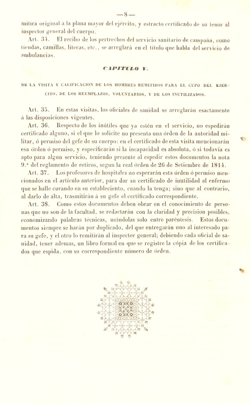 mil irá original a la plana mayor del ejército, y estrado certificado do su tenor al inspector general del cuerpo. Art. 31. El recibo de los pertrechos del servicio sanitario de campaña, como tiendas, camillas, literas, etc., se arreglará en el título que habla del servicio de ambulancias. f'.a i* I TU LO I. 1)K LA VISITA Y CALIFICACION DE LOS HOMBRES REMITIDOS I*ARA EL CLl‘ü DEL EJER- CITO, DE LOS REEMPLAZOS, VOLUNTARIOS, Y DE LOS INUTILIZADOS. Art. 3o. En estas visitas, los olieiales de sanidad se arreglarán osadamente á las disposiciones vigentes. Art. 36. Respecto de los inútiles que ya estén en el servicio, no espedirán certificado alguno, si el que lo solicite no presenta una órden de la autoridad mi- litar, ó permiso del gefe de su cuerpo: en el certificado de esta visita mencionarán esa órden ó permiso, y especificarán si la incapacidad es absoluta, ó si todavía es apto para algún servicio, teniendo presénte al espedir estos documentos la nota 0.a del reglamento de retiros, según la real órden de 26 de Setiembre de 1814. Art. 37. Los profesores de hospitales no esperarán esta órden ó permiso men- cionados en el artículo anterior, para dar su certificado de inutilidad al enfermo que se halle curando en su eslableeicnto, cuando la tenga; sino que al contrario, al darlo de alta, trasmitirán á su gefe el certificado correspondiente. Art. 38. Como estos documentos deben obrar en el conocimiento de perso- nas que no son de la facultad, se redactarán con la claridad y precisión posibles, economizando palabras técnicas, usándolas solo entre paréntesis. Estos docu- mentos siempre se harán por duplicado, del que entregarán uno al interesado pa- ra su gefe, y el otro lo remitirán al inspector general; debiendo cada oficial de sa- nidad, tener ademas, un libro formal en que se registre la cópia de los certifica dos que espida, con su correspondiente número de órden. % !'< & líi, y < y- - j- J 0 XX^OnXK/4)o.# !c<?& - Jl L. „ - <r o • o>:co ■ tí Xjm o 'a tí ojo ojo ojo » 'i * yU