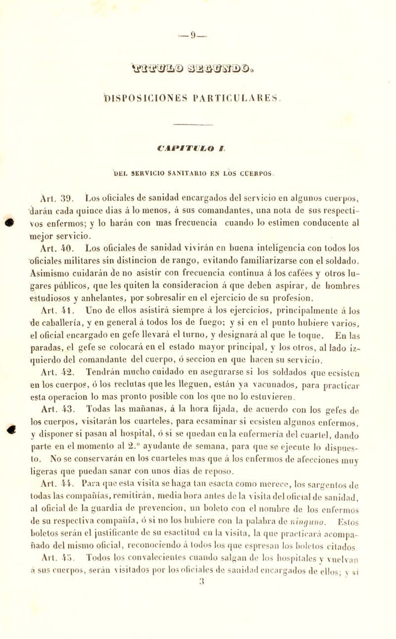 DISPOSICIONES PARTICULARES. CAPITULO B DEL SERVICIO SANITARIO EN LOS CUERPOS Art. 39. Los oliciales Je sanidad encargados del servicio en algunos cuerpos, darán cada quince dias á lo menos, á sus comandantes, una nota de sus respecti- vos enfermos; y lo harán con mas frecuencia cuando lo estimen conducente al mejor servicio. Art. 40. Los oficiales de sanidad vivirán en buena inteligencia con todos los oficiales militares sin distinción de rango, evitando familiarizarse con el soldado. Asimismo cuidarán de no asistir con frecuencia continua á los cafées y otros lu- gares públicos, que les quiten la consideración á que deben aspirar, de hombres estudiosos y anhelantes, por sobresalir en el ejercicio de su profesión. Art. 41. Uno de ellos asistirá siempre á los ejercicios, principalmente á los de caballería, y en general á todos los de fuego; y si en el punto hubiere varios, el oficial encargado en gefe llevará el turno, y designará al que le toque. En las paradas, el gefe se colocará en el estado mayor principal, y los otros, al lado iz- quierdo del comandante del cuerpo, ó sección en que hacen su servicio. Art. 42. Tendrán mucho cuidado en asegurarse si los soldados que ecsistcn en los cuerpos, ó los reclutas que les lleguen, están ya vacunados, para practicar esta operación lo mas pronto posible con los que no lo estuvieren. Art. 43. Todas las mañanas, á la hora fijada, de acuerdo con los gefes de los cuerpos, visitarán los cuarteles, para ecsaminar si ecsistcn algunos enfermos, y disponer si pasan al hospital, ó si se quedan en la enfermería del cuartel, dando parte en el momento al 2.° ayudante de semana, para que se ejecute lo dispues- to. No se conservarán en los cuarteles mas que á los enfermos de afecciones muy ligeras que puedan sanar con unos dias de reposo. Art. 44. Para (pie esta visita se haga tan esacta como merece, los sargentos de todas las compañías, remitirán, media hora antes déla visita del oficial de sanidad, al oficial de la guardia de prevención, un boleto con el nombre de los enfermos de su respectiva compañía, ó si no los hubiere con la palabra de ninguno. Estos boletos serán el justificante de su esaclitud en la visita, la que practicará acompa- ñado del mismo oficial, reconociendo á todos los que espresan los boletos citados Art. 43. Todos los convalecientes cuando salgan de los hospitales v vuelvan á sus cuerpos, serán visitados por los oficiales de sanidad encargados de ellos; y si 3