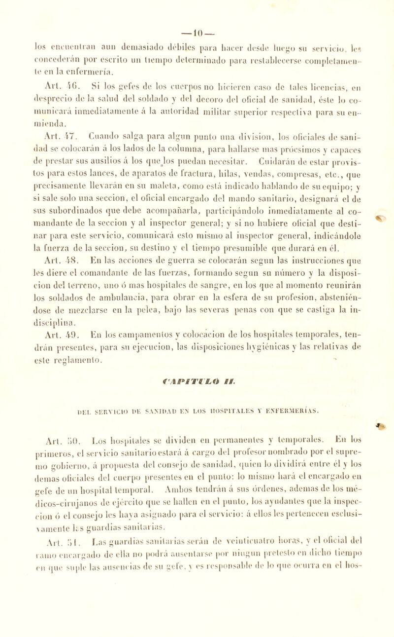 los encuentran aun demasiado débiles para hacer desde luego su servicio, les concederán por escrito un tiempo determinado para restablecerse completamen- te en la enfermería. Art. 4G. Si los peles de, los cuerpos no hicieren caso de tales licencias, en desprecio déla salud del soldado y del decoro del oficial de sanidad, éste lo co- municar;! inmediatamente á la autoridad militar superior respectiva para su en- mienda. Art. 17. Cuando salga para algún punto una división, los oficiales de sani- dad se colocaran á los lados de la columna, para hallarse mas próesimos y capaces de prestar sus ausilios á los quejos puedan necesitar. Cuidarán de estar provis- tos para estos lances, de aparatos de fractura, hilas, vendas, compresas, etc., que precisamente llevarán en su maleta, como está indicado hablando de su equipo; y si sale solo una sección, el oficial encargado del mando sanitario, designará el de sus subordinados que debe acompañarla, participándolo inmediatamente al co- mandante de la sección y al inspector general; y si no hubiere oficial que desti- nar para este servicio, comunicará esto mismo al inspector general, indicándole la fuerza de la sección, su destino y el tiempo presumible que durará en él. Art. 48. En las acciones de guerra se colocarán según las instrucciones que les diere el comandante de las fuerzas, formando según su número y la disposi- ción del terreno, uno ó mas hospitales de sangre, en los que al momento reunirán los soldados de ambulancia, para obrar en la esfera de su profesión, abstenién- dose de mezclarse en la pelea, bajo las severas penas con que se castiga la in- disciplina. Art. 49. En los campamentos y colocación de los hospitales temporales, ten- drán presentes, para su ejecución, las disposiciones hygiénicas y las relativas de este reglamento. VllM'iTILO a a. DEL SERVICIO 1>E SANIDAD EN LOS HOSPITALES Y ENFERMERÍAS. Alt. 50. I .os hospitales se dividen en permanentes y temporales. En los primeros, el servicio sanitario estará á cargo del profesor nombrado por el supre- mo gobierno, á propuesta del consejo de sanidad, quien lo dividirá entre él y los demas oficiales del cuerpo presentes en el punto: lo mismo hará el encargado en gefe de un hospital temporal. Ambos tendrán á sus órdenes, ademas de los mé- dicos-cirujanos de ejército que se hallen en el punto, los ayudantes que la inspec- ción ó el consejo les haya asignado para el servicio: á ellos les pertenecen esclusi- vámente ks guardias sanitarias. Art. 51. Las guardias sanitarias serán de veinticuatro horas, y el oficial del tamo encargado de ella no podrá ausentarse por ningún pretesto en dicho tiempo en que suple las ausencias de su gel'e, \ es responsable de lo que ocurra en el hos-