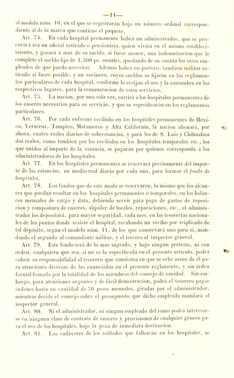 — 11— al modelo num. 10, en el que so registrarán bajo un número ordinal correspon- diente al de la marca que contiene el paquete. Arl. 71. En cada hospital permanente habrá un administrador, que se pro- curará sea un oficial retirado ó pensionista, quien vivirá en el mismo estableci- miento, y gozará á mas de su sueldo, si fuese menor, una indemnización que le complete el sueldo lijo de 1,500 ps. anuales, quedando de su cuenta los otros em- pleados de que pueda necesitar. Ademas habrá un portero, también militar re- tirado si fuere posible, y un cocinero, cuyos sueldos se fijarán en los reglamen- tos particulares de cada hospital, conforme lo ecsijan el uso y la costumbre en los respectivos lugares, para la remuneración de estos servicios. Arl. 75. La nación, por una sola vez, surtirá álos hospitales permanentes de los enseres necesarios para su servicio, y que se especificarán en los reglamentos particulares. Art. 7(>. l’or cada enfermo recibido en los hospitales permanentes de Méxi- co, Veracruz, Tampico, Matamoros y Alta California, la nación abonará, por ahora, cuatro reales diarios de sobrestancias, y para los de S. Luis y Chihuahua dos reales, como también por los recibidos en los hospitales temporales etc., los que unidos al importe de la estancia, se pagarán por quienes corresponda á los administradores de los hospitales. Art. 77. En los hospitales permanentes se reservará precisamente del impor- te de las estancias, un medio real diario por cada una, para formar el fondo de hospitales. Art. 78. Los fondos que de este modo se reservaren, lo mismo que los alcan- ces que puedan resultar en los hospitales permanentes ó temporales, en los balan- ces mensales de cargo y data, debiendo servir para pago de gastos de reposi- ción y compostura de enseres, alquiler de locales, reparaciones, etc., el adminis- trador los depositará, para mayor seguridad, cada mes, en las tesorerías naciona- les de los puntos donde ccsiste el hospital, recabando un recibo por triplicado de tal depósito, según el modelo núm. 11, de los que conservará uno para sí, man- dando el segundo al comandante militar, y el tercero al inspector general. Art. 7í). Este fondo será de lo mas sagrado, y bajo ningún pretesto, ni con orden, cualquiera que sea, si no es la especificada en el presente artículo, podrá cubrir su responsabilidad el tesorero que consienta en que se eche mano de él pa- ra atenciones diversas de las enunciadas en el presente reglamento, y sin orden formal firmada por la totalidad de los miembros del consejo de sanidad. Sin em- bargo, para atenciones urgentes y de fácil demostración, podrá el tesorero pagar órdenes basta en cantidad de 50 pesos mensales, giradas por el administrador, mientras decide el consejo sobre el presupuesto (pie dicho empleado mandara al inspector general. Art. 80. Ni el administrador, ni ningún empleado del ramo podrá interesar- se en ninguna clase de contrata de enseres y provisiones de cualquier género pa- ra el uso de los hospitales, bajo la pena de inmediata destitución. Alt. 81. Los cadáveres de los soldados que fallezcan en los hospitales, se