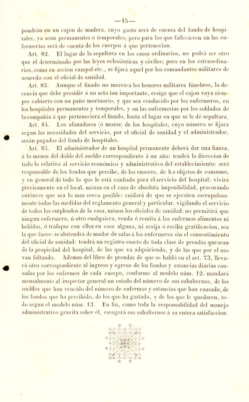 pondrán en un cajón de madera, cuyo gasto será de cuenta del fondo de hospi- tales, ya sean permanentes ó temporales; pero para los que fallecieren en las en- fermerías será de cuenta de los cuerpos á que pertenecían. Art. 82. El lugar de la sepultura en los casos ordinarios, no podrá ser otro que el determinado por las leyes eclesiásticas y civiles; pero en los estraordina- rios, como en acción campal etc., se fijará aquel por los comandantes militares de acuerdo con el oficial de sanidad. Art. 83. Aunque el finado no merezca los honores militares fúnebres, la de- cencia que dehe presidir á un acto tan importante, ccsigc que el cajón vaya siem- pre cubierto con un paño mortuorio, y que sea conducido por los enfermeros, en los hospitales permanentes y temporales, y en las enfermerías por los soldados de la compañía á que perteneciera el finado, hasta el lugar en que se le dé sepultura. Art. 81. Los afanadores (ó mozos) de los hospitales, cuyo número se fijará según las necesidades del servicio, por el oficial de sanidad y el administrador, serán pagados del fondo de hospitales. Art. 85. El administrador de un hospital permanente deberá dar una fianza, á lo menos del doble del sueldo correspondiente á un año: tendrá la dirección de todo lo relativo al servicio económico y administrativo del establecimiento: será responsable de los fondos que percibe, de los enseres, de los objetos de consumo, y en general de todo lo que le está confiado para el servicio del hospital: vivirá precisamente en el local, menos en el caso de absoluta imposibilidad, procurando entonces que sea lo mas cerca posible: cuidará de que se ejecuten escrupulosa- mente todas las medidas del reglamento general y particular, vigilando el servicio de todos los empleados de la casa, menos los oficiales de sanidad: no permitirá que ningún enfermero, ú otro cualquiera, venda ó remita á los enfermos alimentos ni bebidas, ó trafique con ellos en cosa alguna, ni ecsija ó reciba gratificación, sea la que fuere: se abstendrá de mudar de salas á los enfermeros sin el consentimiento del oficial de sanidad: tendrá un registro esacto de toda clase de prendas quesean déla propiedad del hospital, de las que va adquiriendo, y de las que por el uso van faltando. Ademas del libro de prendas de que se habló en el art. 73, lleva- rá otro correspondiente al ingreso y egreso de los fondos y estancias diarias cau- sadas por los enfermos de cada cuerpo, conforme al modelo núm. 12: mandará mensalmente al inspector general un estado del número de sus subalternos, de los sueldos que han vencido del número de enfermos y estancias que han causado, de los fondos que ha percibido, de los (pie ha gastado, y de los que le quedaren, lo- do según el modelo núm. 13. En fin, como toda la responsabilidad del manejo administrativo gravita sobre él, escogerá sus subalternos á su entera satisfacción. f K -Y ¿«O §1 s '•