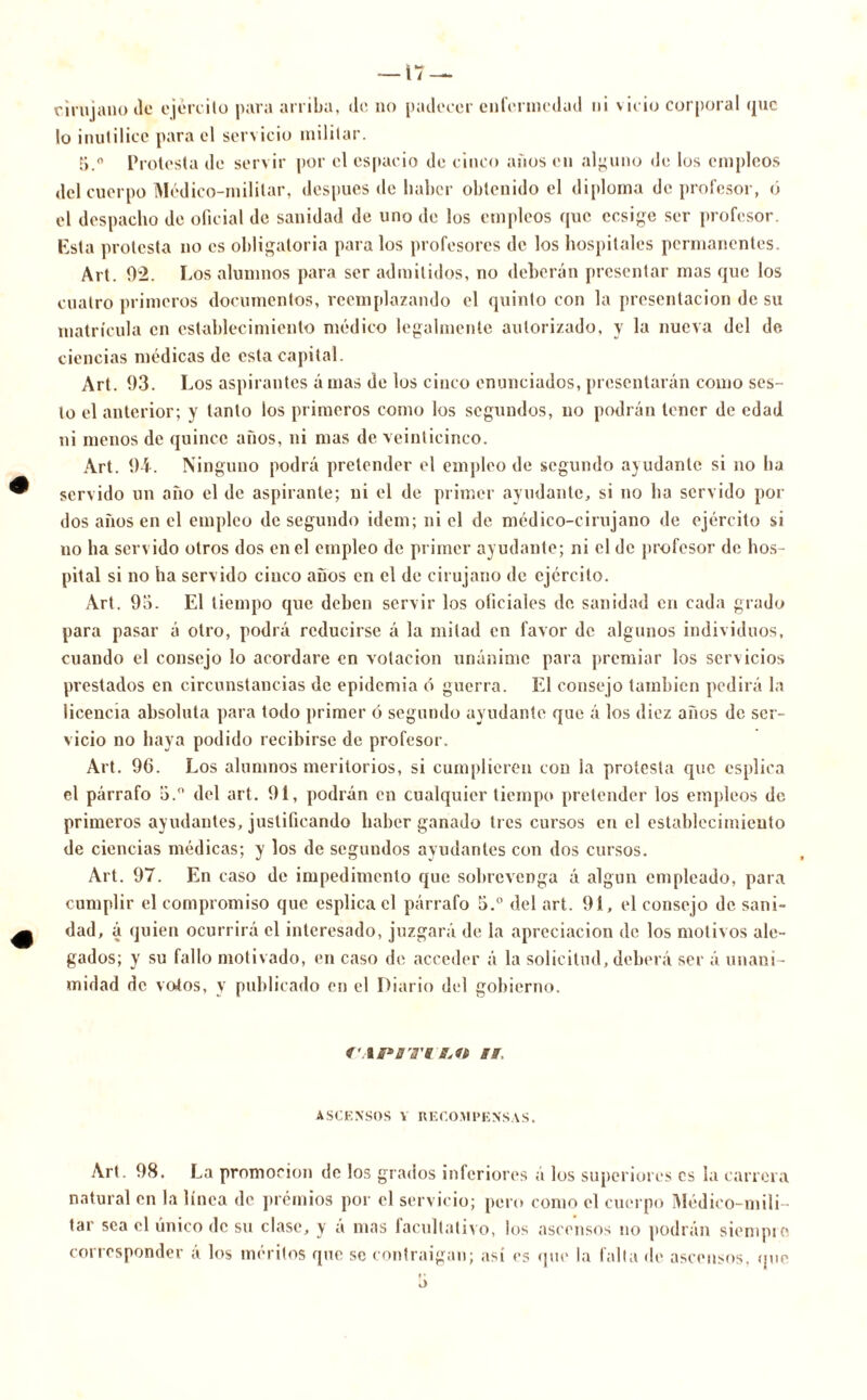 cirujano de ejército para arriba, de no padecer enfermedad ni vicio corporal que lo inutilice para el servicio militar. [i.° Protesta de servir por el espacio de cinco años en alguno de los empleos del cuerpo Médico-militar, después de haber obtenido el diploma de profesor, ó el despacho de oficial de sanidad de uno de los empleos que ccsige ser profesor. Esta protesta no es obligatoria para los profesores de los hospitales permanentes. Al t. 02. Los alumnos para ser admitidos, no deberán presentar mas que los cuatro primeros documentos, reemplazando el quinto con la presentación de su matrícula en establecimiento médico legalmente autorizado, y la nueva del de ciencias médicas de esta capital. Art. 03. Los aspirantes á mas de los cinco enunciados, presentarán como ses- lo el anterior; y tanto los primeros como los segundos, no podrán tener de edad ni menos de quince años, ni mas de veinticinco. Art. 94. Ninguno podrá pretender el empleo de segundo ayudante si no ha servido un año el de aspirante; ni el de primer ayudante, si no ha servido por dos años en el empleo de segundo idem; ni el de médico-cirujano de ejército si no ha servido otros dos en el empleo de primer ayudante; ni el de profesor de hos- pital si no ha servido cinco años en el de cirujano de ejército. Art. 9o. El tiempo que deben servir los oficiales de sanidad en cada grado para pasar á otro, podrá reducirse á la mitad en favor de algunos individuos, cuando el consejo lo acordare en votación unánime para premiar los servicios prestados en circunstancias de epidemia ó guerra. El consejo también pedirá la licencia absoluta para todo primer ó segundo ayudante que á los diez años de ser- vicio no haya podido recibirse de profesor. Art. 96. Los alumnos meritorios, si cumplieren con la protesta que esplica el párrafo b.° del art. 91, podrán en cualquier tiempo pretender los empleos de primeros ayudantes, justificando haber ganado tres cursos en el establecimiento de ciencias médicas; y los de segundos ayudantes con dos cursos. Art. 97. En caso de impedimento que sobrevenga á algún empleado, para cumplir el compromiso que esplica el párrafo 5.° del art. 91, el consejo de sani- dad, á quien ocurrirá el interesado, juzgará de la apreciación de los motivos ale- gados; y su fallo motivado, en caso de acceder á la solicitud, deberá ser á unani- midad de votos, y publicado en el Diario del gobierno. f'.ib* ¡ira'a a a. ASCENSOS V RECOMPENSAS. Art. 98. La promoción de los grados inferiores á los superiores es la carrera natural en la línea de premios por el servicio; pero como el cuerpo Médico-mili- tar sea el único de su clase, y a mas facultativo, los ascensos no podrán siempre corresponder á los méritos que se contraigan; así es que la falta de ascensos, que