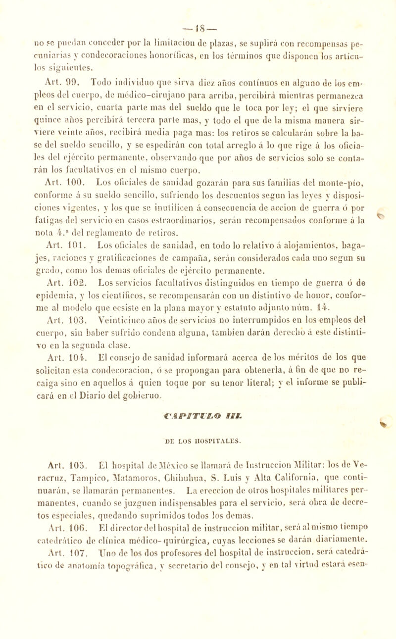 — 18 — no 5C puedan conceder por la limitación de plazas, se suplirá con recompensas pe- cuniarias y condecoraciones honoríficas, en los términos que disponen los artícu- los siguientes. Art. 99. Todo individuo que sirva diez años continuos en alguno de ios em- pleos del cuerpo, de médico-cirujano para arriba, percibirá mientras permanezca en el servicio, cuarta parte mas del sueldo que le loca por ley; el que sirviere quince años percibirá tercera parte mas, y todo el que de la misma manera sir- viere veinte años, recibirá media paga mas: los retiros se calcularán sobre la ba- se del sueldo sencillo, y se espedirán con total arreglo á lo que rige á los oficia- les del ejército permanente, observando que por años de servicios solo se conta- rán los facultativos en el mismo cuerpo. Art. 100. Los oficiales de sanidad gozarán para sus familias del monte-pío, conforme á su sueldo sencillo, sufriendo los descuentos según las leyes y disposi- ciones vigentes, y los que se inutilicen á consecuencia de acción de guerra ó por fatigas del servicio en casos extraordinarios, serán recompensados conforme á la nota 4.a del reglamento de retiros. Art. 101. Los oficiales de sanidad, en todo lo relativo á alojamientos, baga- jes, raciones v gratificaciones de campaña, serán considerados cada uno según su grado, como los demas oficiales de ejército permanente. Art. Í02. Los servicios facultativos distinguidos en tiempo de guerra ó de epidemia, y los científicos, se recompensarán con un distintivo de honor, confor- me al modelo que ecsiste en la plana mayor y estatuto adjunto núm. 14. Al t. 103. Veinticinco años de servicios no interrumpidos en los empleos del cuerpo, sin haber sufrido condena alguna, también darán derecho á este distinti- vo en la segunda clase. Art. 104. L1 consejo de sanidad informará acerca délos méritos de los que solicitan esta condecoración, ó se propongan para obtenerla, á fin de que no re- caiga sino en aquellos á quien toque por su tenor literal; y el informe se publi- cará en el Diario del gobierno. VAPtTJL'LO iSi. DE LOS HOSPITALES. % Art. 103. El hospital de México se llamará de Instrucción Militar: los de Ve- racruz, Tampico, Matamoros, Cbibuhua, S. Luis y Alta California, que conti- nuarán, se llamarán permanentes. La erección de otros hospitales militares per- manentes, cuando se juzguen indispensables para el servicio, será obra de decre- tos especiales, quedando suprimidos todos los demas. Art. Í0(>. El director del hospital de instrucción militar, será al mismo tiempo catedrático do clínica médico- quirúrgica, cuyas lecciones se daran diariamente. Art. 107. Tino de los dos profesores del hospital de instrucción, será catedrá- tico de anatomía topográfica, y secretario del consejo, y en tal virtud estará esen-