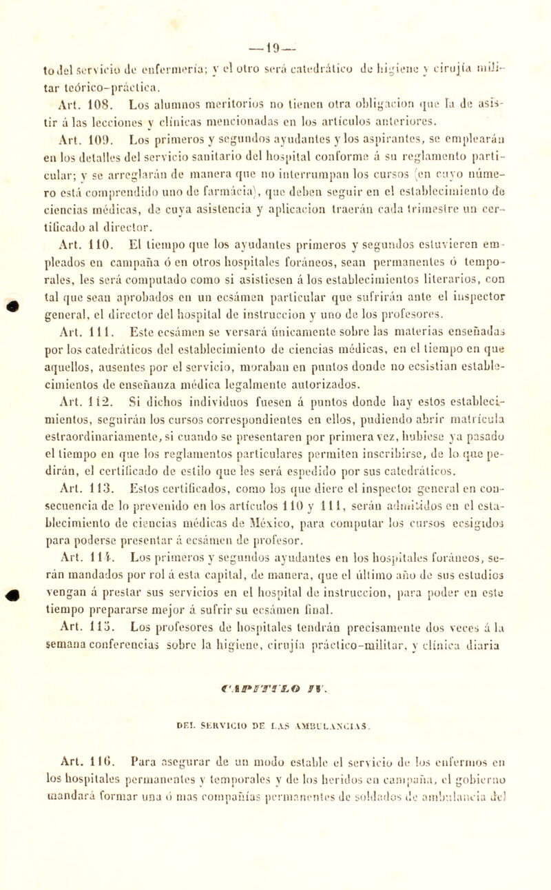 — 19 — todcl servicio de enfermería; V el otro será catedrático de higiene \ eirojía mili- tar teórico-práclica. Art. IOS. Los alumnos meritorios no tienen otra obligación que la de asis- tir alas lecciones y clínicas mencionadas en los artículos anteriores. Art. 109. Los primeros y segundos ayudantes y los aspirantes, se emplearán en los detalles del servicio sanitario del hospital conforme ú su reglamento parti- cular; v se arreglarán de manera que no interrumpan los cursos en cuyo núme- ro está comprendido uno de farmacia), que deben seguir en el establecimiento de ciencias médicas, de cuya asistencia y aplicación traerán cada trimestre un cer- tificado al director. Art. 110. El tiempo que los ayudantes primeros y segundos estuvieren em- pleados en campaña ó en otros hospitales foráneos, sean permanentes ó tempo- rales, les será computado como si asistiesen á los establecimientos literarios, con tal que sean aprobados en un ccsámen particular que sufrirán ante el inspector general, el director del hospital de instrucción y uno de los profesores. Art. 111. Este eesámen se versará únicamente sobre las materias enseñadas por los catedráticos del establecimiento de ciencias médicas, en el tiempo en que aquellos, ausentes por el servicio, moraban en puntos donde no ecsistian estable- cimientos de enseñanza médica legalmente autorizados. Art. 1Í2. Si dichos individuos fuesen á puntos donde hay estos estableci- mientos, seguirán los cursos correspondientes en ellos, podiendo abrir matrícula estraordinariamente, si cuando se presentaren por primera vez, hubiese ya pasado el tiempo en que los reglamentos particulares permiten inscribirse, de lo que pe- dirán, el certificado de estilo que les será espedido por sus catedráticos. Art. 113. Estos certificados, como los que diere el inspector general en con- secuencia de lo prevenido en los artículos 110 y 111, serán admitidos en el esta- blecimiento de ciencias médicas de México, para computar los cursos ecsigidoa para poderse presentar á eesámen de profesor. Art. 11 Los primeros y segundos ayudantes en los hospitales foráneos, se- rán mandados por rol á esta capital, de manera, que el último año de sus estudios vengan á prestar sus servicios en el hospital de instrucción, para poder en este tiempo prepararse mejor á sufrir su eesámen final. Art. 11 j. Los profesores de hospitales tendrán precisamente dos veces á la semana conferencias sobre la higiene, cirujía práctico-militar, y clínica diaria €'.%B»ffT9'LG ff. DEL SERVICIO DE LAS AMBULANCIAS. Art. 11G. Para asegurar de un modo estable el servicio de los enfermos en los hospitales permanentes y temporales v de los heridos en campaña, el gobierno mandará formar una ó mas compañías permanentes de soldados de ambulancia de)