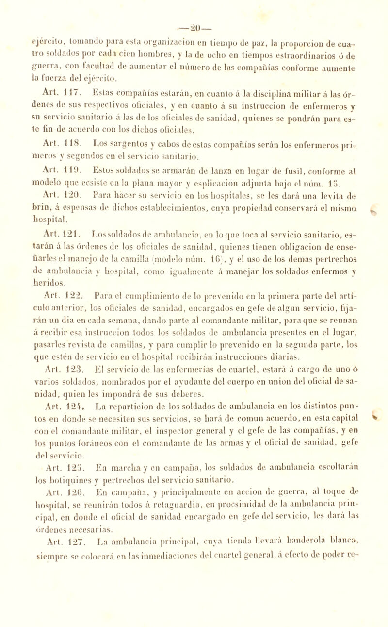 — 2U— ejército, lomando para esta organización en tiempo de paz, la proporción de cua- tro soldados por cada cien hombres, y la de ocho en tiempos eslraordinarios ó de gueri a, con taculíad de aumentar el numero de las compañías conforme aumente la fuerza del ejército. Al t. 117. Estas compañías estarán, en cuanto á la disciplina militar á las ór- denes de sus respectivos oficiales, y en cuanto á su instrucción de enfermeros y su servicio sanitario á las de los oliciales de sanidad, quienes se pondrán para es- te fin de acuerdo con los dichos oficiales. Alt. 118. Los sargentos y cabos de estas compañías serán los enfermeros pri- meros y segundos en el servicio sanitario. Al t. 119. Estos soldados se armarán de lanza en lugar de fusil, conforme al modelo que ecsisle en la plana mayor y esplicacion adjunta bajo el núm. 15. Alt. 120. Para hacer su servicio en los hospitales, se les dará una levita de brin, á espensas de dichos establecimientos, cuya propiedad conservará el mismo hospital. Art. 121. Los soldados de ambulancia, en loque toca al servicio sanitario, es- tarán á las órdenes de los oficiales de sanidad, quienes tienen obligación de ense- ñarles el manejo de la camilla (modelo núm. 1G), y el uso de los demas pertrechos de ambulancia y hospital, como igualmente á manejar los soldados enfermos y heridos. Art. 122. Para el cumplimiento de lo prevenido en la primera parle del artí- culo anterior, los oficiales de sanidad, encargados en gefe de algún servicio, lija- rán un dia en cada semana, dando parte al comandante militar, para que se reúnan á recibir esa instrucción todos los soldados de ambulancia presentes en el lugar, pasarles revista de camillas, y para cumplir lo prevenido en la segunda parle, los que estén de servicio en el hospital recibirán instrucciones diarias. Art. 123. El servicio de las enfermerías de cuartel, estará á cargo de uno ó varios soldados, nombrados por el ayudante del cuerpo en unión del oficial de sa- nidad, quien les impondrá de sus deberes. Art. 12V. La repartición de los soldados de ambulancia en los distintos pun- tos en donde se necesiten sus servicios, se hará de común acuerdo, en esta capital con el comandante militar, el inspector general y el gefe de las compañías, y en los puntos foráneos con el comandante de las armas y el oficial de sanidad, gefe del servicio. Art. 123. En marcha y en campaña, los soldados de ambulancia escoltaran los botiquines y pertrechos del servicio sanitario. Art. 12G. En campaña, y principalmente en acción de guerra, al toque de hospital, se reunirán lodos á retaguardia, en procsimidad de la ambulancia prin- cipal, en donde el oficial de sanidad encargado en gefe del servicio, les dará las órdenes necesarias. Art. 127. La ambulancia principal, cuya tienda llevara banderola blanca, siempre se colocará en las inmediaciones del cuartel general, á efecto de poder re- %