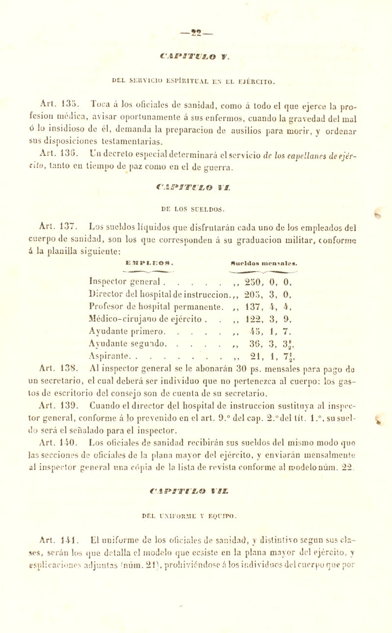 c\im*swí,o r. DEL SEUV1CIU ESPIRITUAL EN EL EJÉRCITO. Art. 13o. loca á los oficiales de sanidad, como á todo el que ejerce la pro- fesión médica, avisar oportunamente á sus enfermos, cuando la gravedad del mal ó lo insidioso de él, demanda la preparación de ausilios para morir, y ordenar sus disposiciones testamentarias. Art. 13G. Un decreto especial determinará el servicio de los capellanes depjér- alo, tanto cu tiempo de paz como en el de guerra. f'.S DE LOS SUELDOS. Art. 137. Los sueldos líquidos que disfrutarán cada uno de los empleados del cuerpo de sanidad, son los que corresponden á su graduación militar, conforme ix la planilla siguiente: e .vi a» e e o a. fluoldos meii'ftles. 230, 0, 0, 203, 3, 0, 137, 4, 4, 122, 3, 9, 45, 1, 7. 30, 3, 3*. 21, 1, 7*. Inspector general Director del hospital de instrucción. Profesor de hospital permanente. Médico-cirujano de ejercito . Ayudante primero Ayudante segundo Aspirante Art. 133. Al inspector general se le abonarán 30 ps. mensales para pago do un secretario, el cual deberá ser individuo que no pertenezca al cuerpo: los gas- tos de escritorio del consejo son de cuenta de su secretario. Art. 139. Cuando el director del hospital de instrucción sustituya al inspec- tor general, conforme á lo prevenido en el art. 9.° del cap. 2.°del lít. i.°, su suel- do será el señalado para el inspector. Art. 140. Los oficiales de sanidad recibirán sus sueldos del misino modo que las secciones de oficiales de la plana mayor del ejército, y enviarán mensalmente al inspector general una copia de la lista de revista conforme al modelonúm. 22. f'.tPffTrJLto B 31. DEL LMFORME Y EQUIPO. Art. 141. L1 uniforme de los oficiales de sanidad, y distintivo según sus cla- ves, serán los que detalla el modelo que cosiste en la plana mayor del ejército, y triplicaciones adjuntas (núm. 2L, prohiviéndosc á los individuos del cuerpo rué por