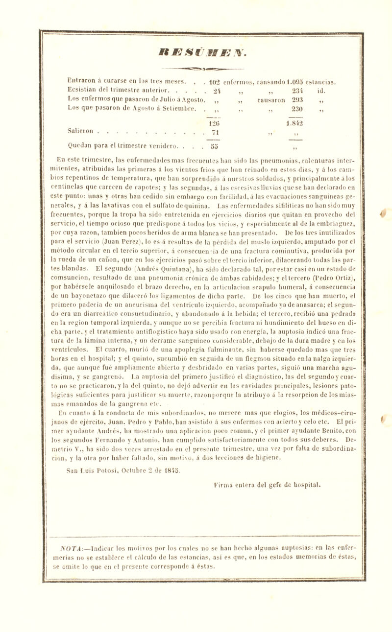 UE SÍ’t ME I¥. Entraron d curarse en los tres meses. , . 102 enfermos, causando 1.099 estancias Ecsistian del trimestre anterior 2'» „ „ 231 id. Los enfermos que pasaron de Julio d Agosto. V ,, causaron 203 Los que pasaron de Agosto d Setiembre. . V ,, „ 230 «1 120 1.8Í2 Salieron 71 M 1? Quedan para el trimestre venidero. . . . Vó En este trimestre, las enfermedades mas frecuentes han sido las pneumonías, calenturas inter- mitentes, atribuidas las primeras á los vientos fríos que han reinado en estos dias, y á los cam- bios repentinos de temperatura, que han sorprendido á nuestros soldados, y principalmente á los centinelas que carecen de capotes; y las segundas, íí las csccsivas lluvias que se han declarado en este punto: unas y otras han cedido sin embargo con facilidad, a las evacuaciones sanguíneas ge- nerales, y á las lavativas con el sulfato de quinina. Las enfermedades sifdíticas no han sido muy frecuentes, porque la tropa ha sido entretenida en ejercicios diarios que quitan en provecho del servicio, el tiempo ocioso que predispone á todos los vicios, y especialmente al de la embriaguez, por cuya razón, también pocos heridos de arma blanca se han presentado. De los tres inutilizados para el servicio (Juan Pcrez), lo es d resultas de la pérdida del muslo izquierdo, amputado por el método circular en el tercio superior, d consecuen ia de una fractura cominutiva, producida por la rueda de un cañón, que en los ejercicios pasó sobre el tercio inferior, dilacerando todas las par- tes blandas. El segundo (Andrés Quintana), ha sido declarado tal, por estar casi en un estado de comsuncion, resultado de una pneumonía crónica de dmbas cabidades; y el tercero (Pedro Ortizj, por habérsele anquilosado el brazo derecho, en la articulación scapulo humeral, d consecuencia de un bayonetazo que dilaceró los ligamentos de dicha parte. De los cinco que han muerto, el primero padecía de un aneurisma del ventrículo izquierdo, acompañado ya de anasarca; el segun- do era un diarreálico consuetudinario, y abandonado d la bebida; el tercero,recibió una pedrada en la región temporal izquierda, y aunque no se percibía fractura ni hundimiento del hueso en di- cha parte, y el tratamiento antiflogístico haya sido usado con energía, la auptosia indicó una frac- tura de la lámina interna, y un derrame sanguíneo considerable, debajo de la dura madre y en los ventrículos. El cuarto, murió de una apoplegía fulminante, sin haberse quedado mas que tres horas en el hospital; y el quinto, sucumbió en seguida de un ílegmon situado en la nalga izquier- da, que aunque fué ampliamente abierto y desbridado en varias partes, siguió una marcha agu- dísima, y se gangrena. 1.a auptosia del primero justificó el diagnóstico, las del segundo y cuar- | to no se practicaron, y la del quinto, no dejó advertir en las cavidades principales, lesiones pato- i lógicas suficientes para justificar su muerte, razonporque la atribuyo d la resorpeion de losmias- I I mas emanados de la gangrena etc. En cnanto á la conducta de mis subordinados, no merece mas que elogios, los médicos-eiru- | janos de ejército, Juan. Pedro y Pablo,han asistido d sus enfermos con acierto y celo etc. El pri- I iner ayudante Andrés, ha mostrado una aplicación poco común, y el primer ayudante Benito, con i los segundos Fernando y Antonio, han cumplido satisfactoriamente con todos sus deberes. De- I metrio V., ha sido dos veces arrestado en el presente trimestre, una vez por falta de subordina- ¡ i cion, y la otra por haber fallado, sin motivo, d dos lecciones de higiene. San Luis Potosí, Octubre 2 de 1813. Firma entera del gefe de hospital. SOTA-.—Indicar los motivos por los cuales no se han hecho algunas auptosias: en las enfer- merías no se establece el cálculo de las estancias, así es que, en los estados memorias de éstas, se omite lo que en el presente corresponde d éstas.